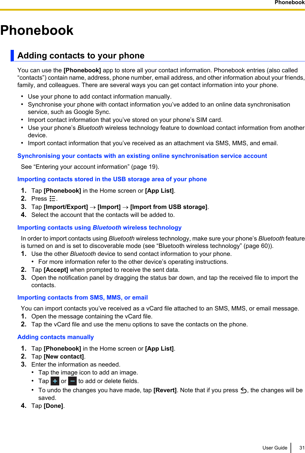 PhonebookAdding contacts to your phoneYou can use the [Phonebook] app to store all your contact information. Phonebook entries (also called“contacts”) contain name, address, phone number, email address, and other information about your friends,family, and colleagues. There are several ways you can get contact information into your phone.•Use your phone to add contact information manually.•Synchronise your phone with contact information you’ve added to an online data synchronisationservice, such as Google Sync.•Import contact information that you’ve stored on your phone’s SIM card.•Use your phone’s Bluetooth wireless technology feature to download contact information from anotherdevice.•Import contact information that you’ve received as an attachment via SMS, MMS, and email.Synchronising your contacts with an existing online synchronisation service accountSee “Entering your account information” (page 19).Importing contacts stored in the USB storage area of your phone1. Tap [Phonebook] in the Home screen or [App List].2. Press  .3. Tap [Import/Export] ® [Import] ® [Import from USB storage].4. Select the account that the contacts will be added to.Importing contacts using Bluetooth wireless technologyIn order to import contacts using Bluetooth wireless technology, make sure your phone’s Bluetooth featureis turned on and is set to discoverable mode (see “Bluetooth wireless technology” (page 60)).1. Use the other Bluetooth device to send contact information to your phone.•For more information refer to the other device’s operating instructions.2. Tap [Accept] when prompted to receive the sent data.3. Open the notification panel by dragging the status bar down, and tap the received file to import thecontacts.Importing contacts from SMS, MMS, or emailYou can import contacts you’ve received as a vCard file attached to an SMS, MMS, or email message.1. Open the message containing the vCard file.2. Tap the vCard file and use the menu options to save the contacts on the phone.Adding contacts manually1. Tap [Phonebook] in the Home screen or [App List].2. Tap [New contact].3. Enter the information as needed.•Tap the image icon to add an image.•Tap   or   to add or delete fields.•To undo the changes you have made, tap [Revert]. Note that if you press  , the changes will besaved.4. Tap [Done].User Guide 31Phonebook