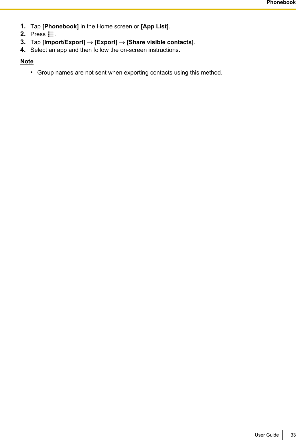 1. Tap [Phonebook] in the Home screen or [App List].2. Press  .3. Tap [Import/Export] ® [Export] ® [Share visible contacts].4. Select an app and then follow the on-screen instructions.Note•Group names are not sent when exporting contacts using this method.User Guide 33Phonebook
