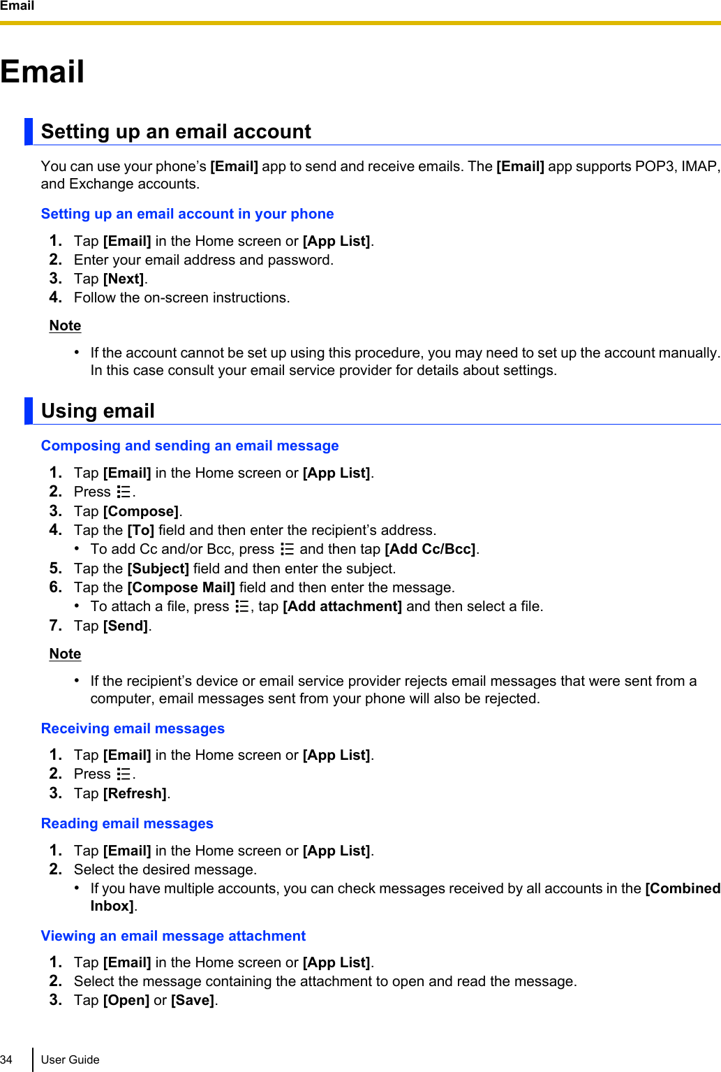 EmailSetting up an email accountYou can use your phone’s [Email] app to send and receive emails. The [Email] app supports POP3, IMAP,and Exchange accounts.Setting up an email account in your phone1. Tap [Email] in the Home screen or [App List].2. Enter your email address and password.3. Tap [Next].4. Follow the on-screen instructions.Note•If the account cannot be set up using this procedure, you may need to set up the account manually.In this case consult your email service provider for details about settings.Using emailComposing and sending an email message1. Tap [Email] in the Home screen or [App List].2. Press  .3. Tap [Compose].4. Tap the [To] field and then enter the recipient’s address.•To add Cc and/or Bcc, press   and then tap [Add Cc/Bcc].5. Tap the [Subject] field and then enter the subject.6. Tap the [Compose Mail] field and then enter the message.•To attach a file, press  , tap [Add attachment] and then select a file.7. Tap [Send].Note•If the recipient’s device or email service provider rejects email messages that were sent from acomputer, email messages sent from your phone will also be rejected.Receiving email messages1. Tap [Email] in the Home screen or [App List].2. Press  .3. Tap [Refresh].Reading email messages1. Tap [Email] in the Home screen or [App List].2. Select the desired message.•If you have multiple accounts, you can check messages received by all accounts in the [CombinedInbox].Viewing an email message attachment1. Tap [Email] in the Home screen or [App List].2. Select the message containing the attachment to open and read the message.3. Tap [Open] or [Save].34 User GuideEmail