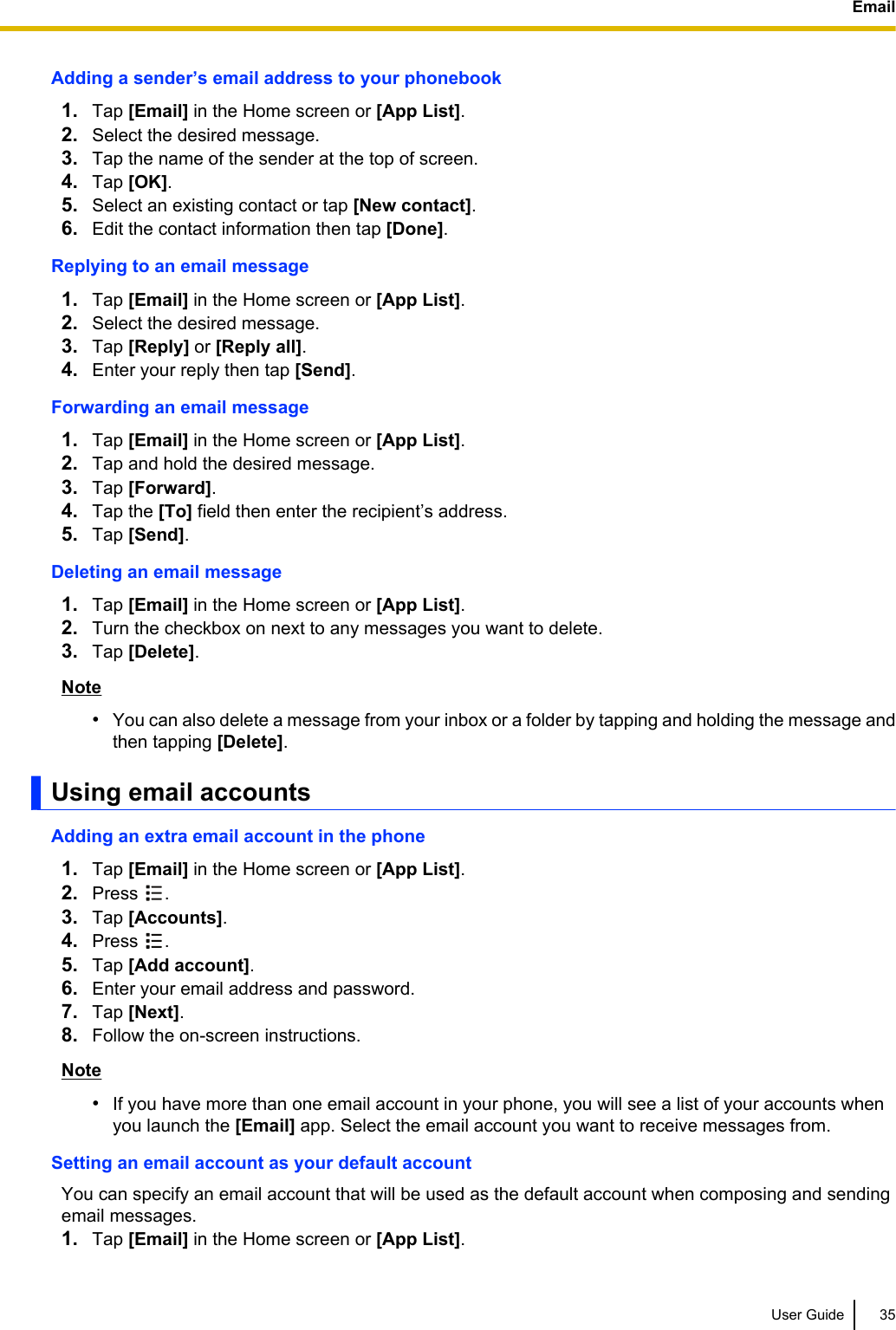 Adding a sender’s email address to your phonebook1. Tap [Email] in the Home screen or [App List].2. Select the desired message.3. Tap the name of the sender at the top of screen.4. Tap [OK].5. Select an existing contact or tap [New contact].6. Edit the contact information then tap [Done].Replying to an email message1. Tap [Email] in the Home screen or [App List].2. Select the desired message.3. Tap [Reply] or [Reply all].4. Enter your reply then tap [Send].Forwarding an email message1. Tap [Email] in the Home screen or [App List].2. Tap and hold the desired message.3. Tap [Forward].4. Tap the [To] field then enter the recipient’s address.5. Tap [Send].Deleting an email message1. Tap [Email] in the Home screen or [App List].2. Turn the checkbox on next to any messages you want to delete.3. Tap [Delete].Note•You can also delete a message from your inbox or a folder by tapping and holding the message andthen tapping [Delete].Using email accountsAdding an extra email account in the phone1. Tap [Email] in the Home screen or [App List].2. Press  .3. Tap [Accounts].4. Press  .5. Tap [Add account].6. Enter your email address and password.7. Tap [Next].8. Follow the on-screen instructions.Note•If you have more than one email account in your phone, you will see a list of your accounts whenyou launch the [Email] app. Select the email account you want to receive messages from.Setting an email account as your default accountYou can specify an email account that will be used as the default account when composing and sendingemail messages.1. Tap [Email] in the Home screen or [App List].User Guide 35Email