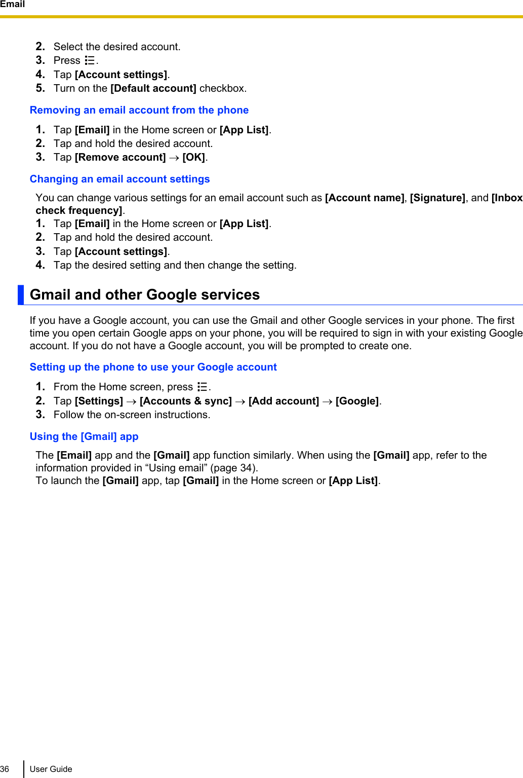 2. Select the desired account.3. Press  .4. Tap [Account settings].5. Turn on the [Default account] checkbox.Removing an email account from the phone1. Tap [Email] in the Home screen or [App List].2. Tap and hold the desired account.3. Tap [Remove account] ® [OK].Changing an email account settingsYou can change various settings for an email account such as [Account name], [Signature], and [Inboxcheck frequency].1. Tap [Email] in the Home screen or [App List].2. Tap and hold the desired account.3. Tap [Account settings].4. Tap the desired setting and then change the setting.Gmail and other Google servicesIf you have a Google account, you can use the Gmail and other Google services in your phone. The firsttime you open certain Google apps on your phone, you will be required to sign in with your existing Googleaccount. If you do not have a Google account, you will be prompted to create one.Setting up the phone to use your Google account1. From the Home screen, press  .2. Tap [Settings] ® [Accounts &amp; sync] ® [Add account] ® [Google].3. Follow the on-screen instructions.Using the [Gmail] appThe [Email] app and the [Gmail] app function similarly. When using the [Gmail] app, refer to theinformation provided in “Using email” (page 34).To launch the [Gmail] app, tap [Gmail] in the Home screen or [App List].36 User GuideEmail