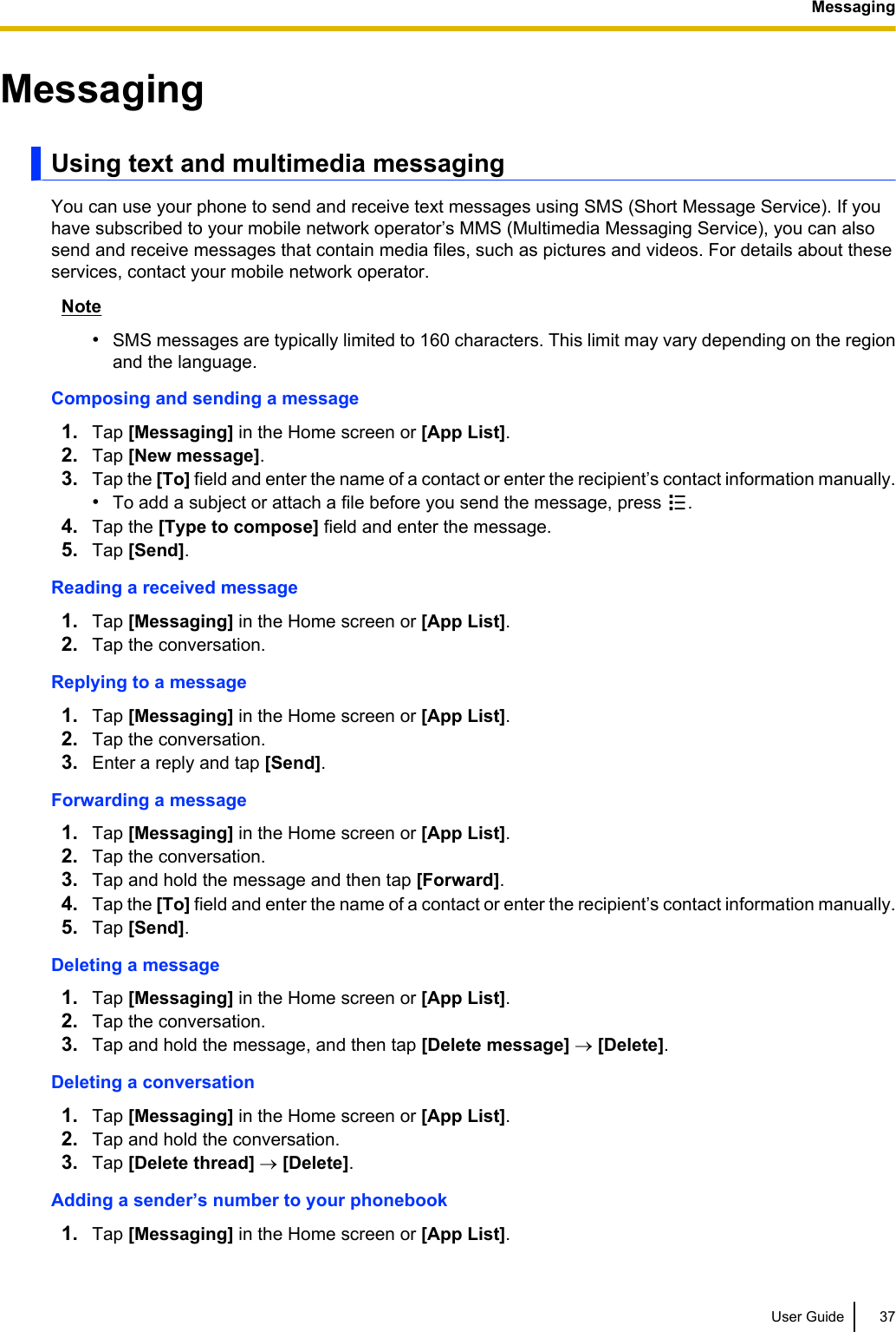 MessagingUsing text and multimedia messagingYou can use your phone to send and receive text messages using SMS (Short Message Service). If youhave subscribed to your mobile network operator’s MMS (Multimedia Messaging Service), you can alsosend and receive messages that contain media files, such as pictures and videos. For details about theseservices, contact your mobile network operator.Note•SMS messages are typically limited to 160 characters. This limit may vary depending on the regionand the language.Composing and sending a message1. Tap [Messaging] in the Home screen or [App List].2. Tap [New message].3. Tap the [To] field and enter the name of a contact or enter the recipient’s contact information manually.•To add a subject or attach a file before you send the message, press  .4. Tap the [Type to compose] field and enter the message.5. Tap [Send].Reading a received message1. Tap [Messaging] in the Home screen or [App List].2. Tap the conversation.Replying to a message1. Tap [Messaging] in the Home screen or [App List].2. Tap the conversation.3. Enter a reply and tap [Send].Forwarding a message1. Tap [Messaging] in the Home screen or [App List].2. Tap the conversation.3. Tap and hold the message and then tap [Forward].4. Tap the [To] field and enter the name of a contact or enter the recipient’s contact information manually.5. Tap [Send].Deleting a message1. Tap [Messaging] in the Home screen or [App List].2. Tap the conversation.3. Tap and hold the message, and then tap [Delete message] ® [Delete].Deleting a conversation1. Tap [Messaging] in the Home screen or [App List].2. Tap and hold the conversation.3. Tap [Delete thread] ® [Delete].Adding a sender’s number to your phonebook1. Tap [Messaging] in the Home screen or [App List].User Guide 37Messaging