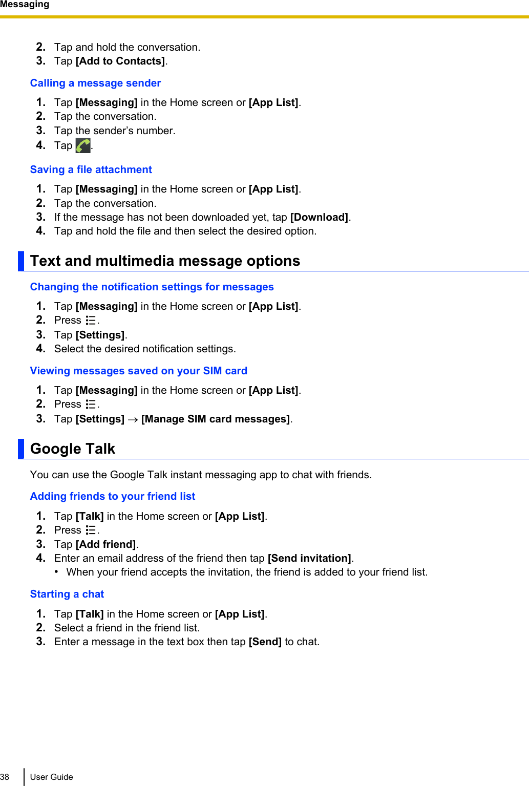 2. Tap and hold the conversation.3. Tap [Add to Contacts].Calling a message sender1. Tap [Messaging] in the Home screen or [App List].2. Tap the conversation.3. Tap the sender’s number.4. Tap  .Saving a file attachment1. Tap [Messaging] in the Home screen or [App List].2. Tap the conversation.3. If the message has not been downloaded yet, tap [Download].4. Tap and hold the file and then select the desired option.Text and multimedia message optionsChanging the notification settings for messages1. Tap [Messaging] in the Home screen or [App List].2. Press  .3. Tap [Settings].4. Select the desired notification settings.Viewing messages saved on your SIM card1. Tap [Messaging] in the Home screen or [App List].2. Press  .3. Tap [Settings] ® [Manage SIM card messages].Google TalkYou can use the Google Talk instant messaging app to chat with friends.Adding friends to your friend list1. Tap [Talk] in the Home screen or [App List].2. Press  .3. Tap [Add friend].4. Enter an email address of the friend then tap [Send invitation].•When your friend accepts the invitation, the friend is added to your friend list.Starting a chat1. Tap [Talk] in the Home screen or [App List].2. Select a friend in the friend list.3. Enter a message in the text box then tap [Send] to chat.38 User GuideMessaging