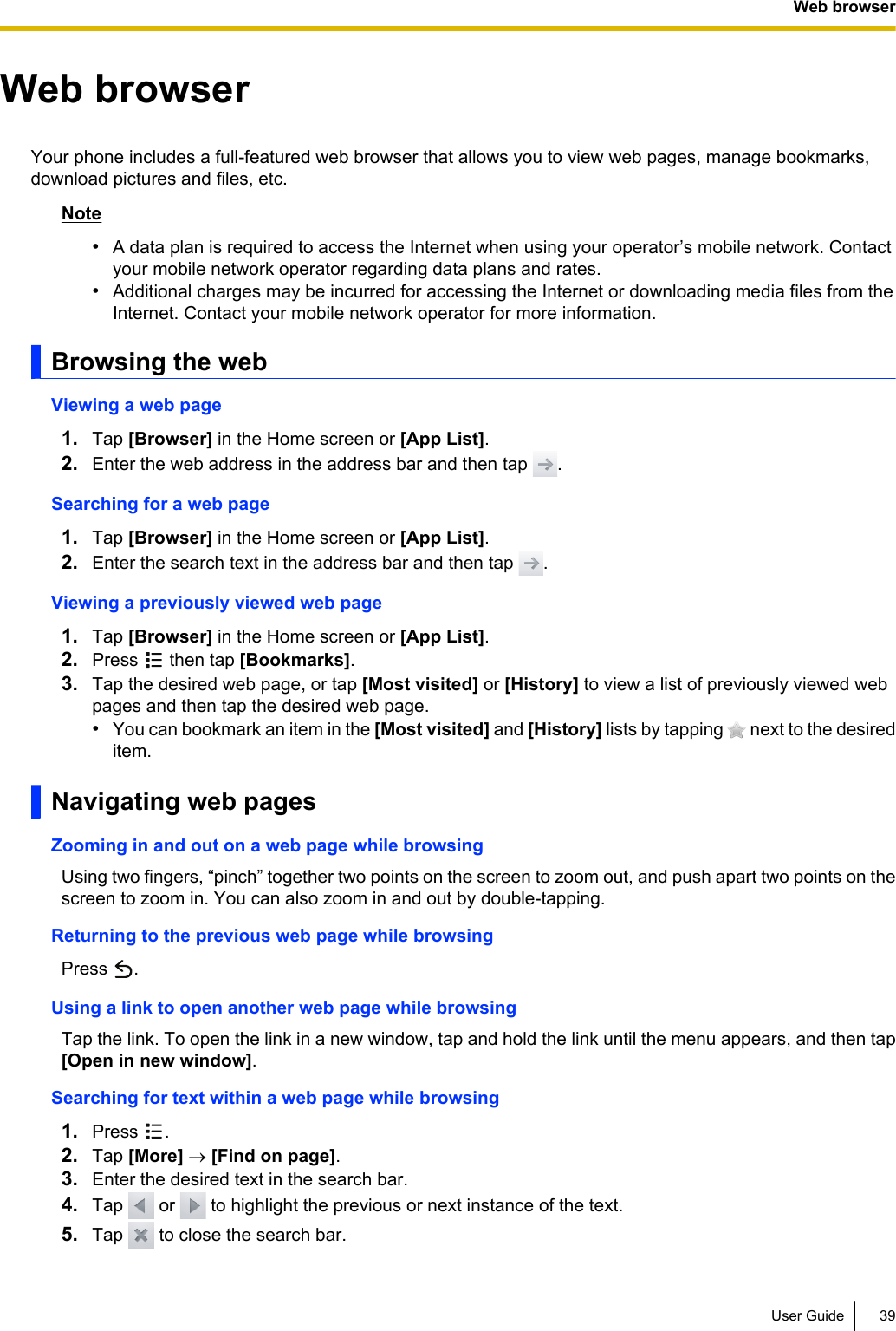 Web browserYour phone includes a full-featured web browser that allows you to view web pages, manage bookmarks,download pictures and files, etc.Note•A data plan is required to access the Internet when using your operator’s mobile network. Contactyour mobile network operator regarding data plans and rates.•Additional charges may be incurred for accessing the Internet or downloading media files from theInternet. Contact your mobile network operator for more information.Browsing the webViewing a web page1. Tap [Browser] in the Home screen or [App List].2. Enter the web address in the address bar and then tap  .Searching for a web page1. Tap [Browser] in the Home screen or [App List].2. Enter the search text in the address bar and then tap  .Viewing a previously viewed web page1. Tap [Browser] in the Home screen or [App List].2. Press   then tap [Bookmarks].3. Tap the desired web page, or tap [Most visited] or [History] to view a list of previously viewed webpages and then tap the desired web page.•You can bookmark an item in the [Most visited] and [History] lists by tapping   next to the desireditem.Navigating web pagesZooming in and out on a web page while browsingUsing two fingers, “pinch” together two points on the screen to zoom out, and push apart two points on thescreen to zoom in. You can also zoom in and out by double-tapping.Returning to the previous web page while browsingPress  .Using a link to open another web page while browsingTap the link. To open the link in a new window, tap and hold the link until the menu appears, and then tap[Open in new window].Searching for text within a web page while browsing1. Press  .2. Tap [More] ® [Find on page].3. Enter the desired text in the search bar.4. Tap   or   to highlight the previous or next instance of the text.5. Tap   to close the search bar.User Guide 39Web browser