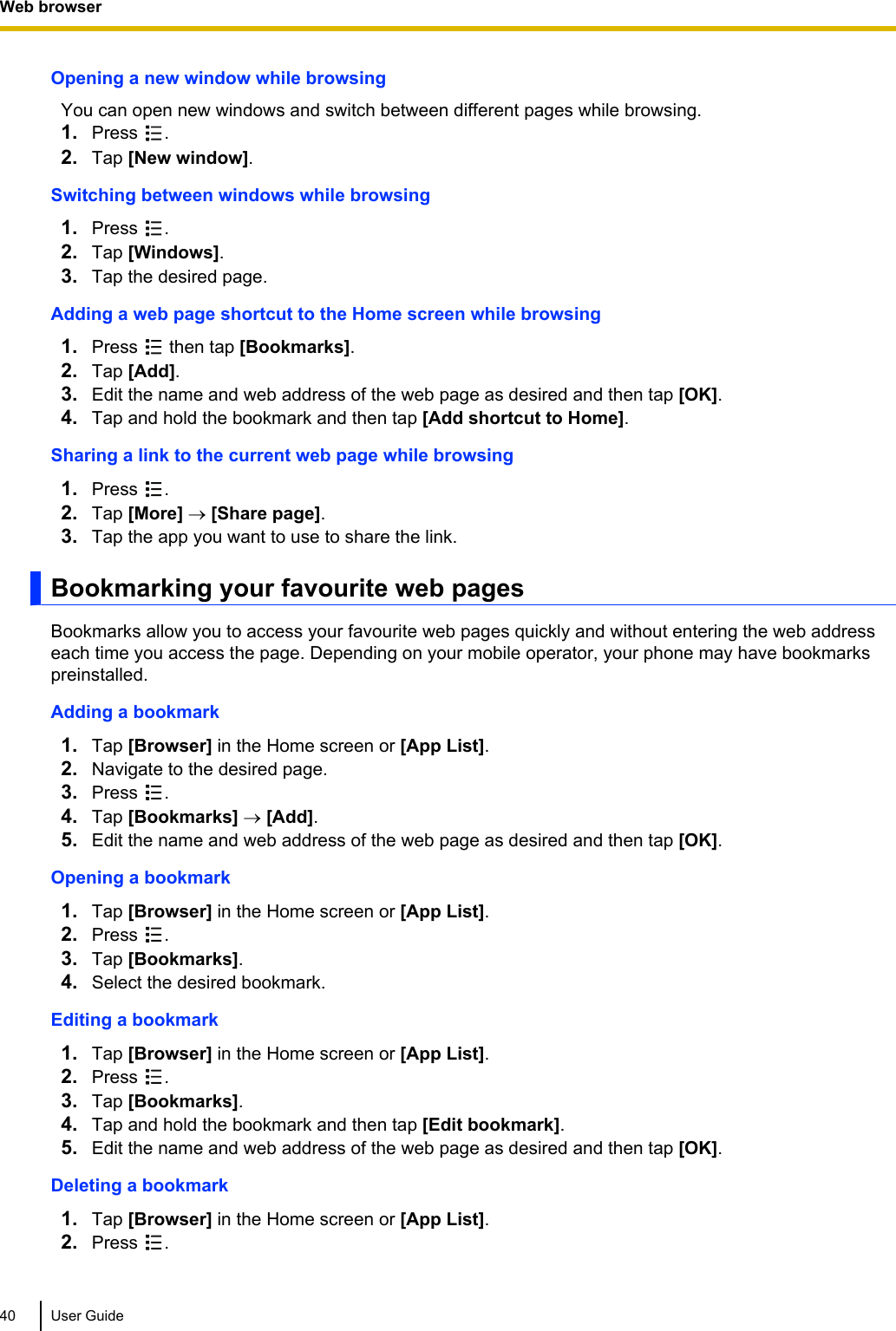 Opening a new window while browsingYou can open new windows and switch between different pages while browsing.1. Press  .2. Tap [New window].Switching between windows while browsing1. Press  .2. Tap [Windows].3. Tap the desired page.Adding a web page shortcut to the Home screen while browsing1. Press   then tap [Bookmarks].2. Tap [Add].3. Edit the name and web address of the web page as desired and then tap [OK].4. Tap and hold the bookmark and then tap [Add shortcut to Home].Sharing a link to the current web page while browsing1. Press  .2. Tap [More] ® [Share page].3. Tap the app you want to use to share the link.Bookmarking your favourite web pagesBookmarks allow you to access your favourite web pages quickly and without entering the web addresseach time you access the page. Depending on your mobile operator, your phone may have bookmarkspreinstalled.Adding a bookmark1. Tap [Browser] in the Home screen or [App List].2. Navigate to the desired page.3. Press  .4. Tap [Bookmarks] ® [Add].5. Edit the name and web address of the web page as desired and then tap [OK].Opening a bookmark1. Tap [Browser] in the Home screen or [App List].2. Press  .3. Tap [Bookmarks].4. Select the desired bookmark.Editing a bookmark1. Tap [Browser] in the Home screen or [App List].2. Press  .3. Tap [Bookmarks].4. Tap and hold the bookmark and then tap [Edit bookmark].5. Edit the name and web address of the web page as desired and then tap [OK].Deleting a bookmark1. Tap [Browser] in the Home screen or [App List].2. Press  .40 User GuideWeb browser