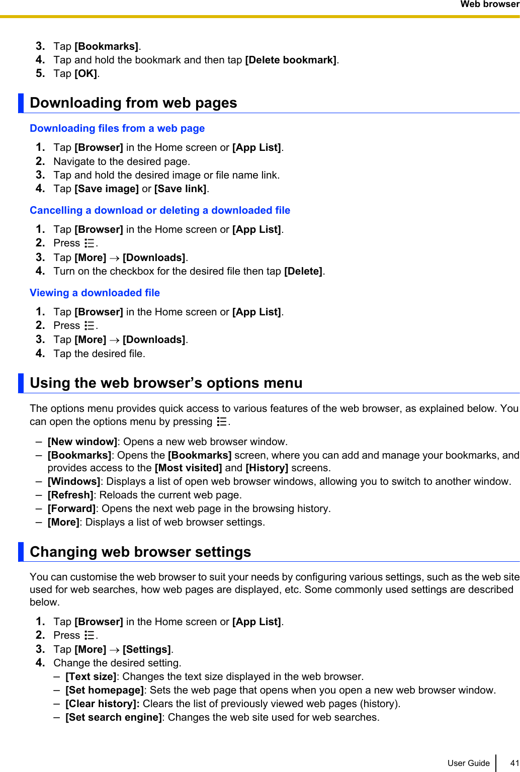 3. Tap [Bookmarks].4. Tap and hold the bookmark and then tap [Delete bookmark].5. Tap [OK].Downloading from web pagesDownloading files from a web page1. Tap [Browser] in the Home screen or [App List].2. Navigate to the desired page.3. Tap and hold the desired image or file name link.4. Tap [Save image] or [Save link].Cancelling a download or deleting a downloaded file1. Tap [Browser] in the Home screen or [App List].2. Press  .3. Tap [More] ® [Downloads].4. Turn on the checkbox for the desired file then tap [Delete].Viewing a downloaded file1. Tap [Browser] in the Home screen or [App List].2. Press  .3. Tap [More] ® [Downloads].4. Tap the desired file.Using the web browser’s options menuThe options menu provides quick access to various features of the web browser, as explained below. Youcan open the options menu by pressing  .–[New window]: Opens a new web browser window.–[Bookmarks]: Opens the [Bookmarks] screen, where you can add and manage your bookmarks, andprovides access to the [Most visited] and [History] screens.–[Windows]: Displays a list of open web browser windows, allowing you to switch to another window.–[Refresh]: Reloads the current web page.–[Forward]: Opens the next web page in the browsing history.–[More]: Displays a list of web browser settings.Changing web browser settingsYou can customise the web browser to suit your needs by configuring various settings, such as the web siteused for web searches, how web pages are displayed, etc. Some commonly used settings are describedbelow.1. Tap [Browser] in the Home screen or [App List].2. Press  .3. Tap [More] ® [Settings].4. Change the desired setting.–[Text size]: Changes the text size displayed in the web browser.–[Set homepage]: Sets the web page that opens when you open a new web browser window.–[Clear history]: Clears the list of previously viewed web pages (history).–[Set search engine]: Changes the web site used for web searches.User Guide 41Web browser