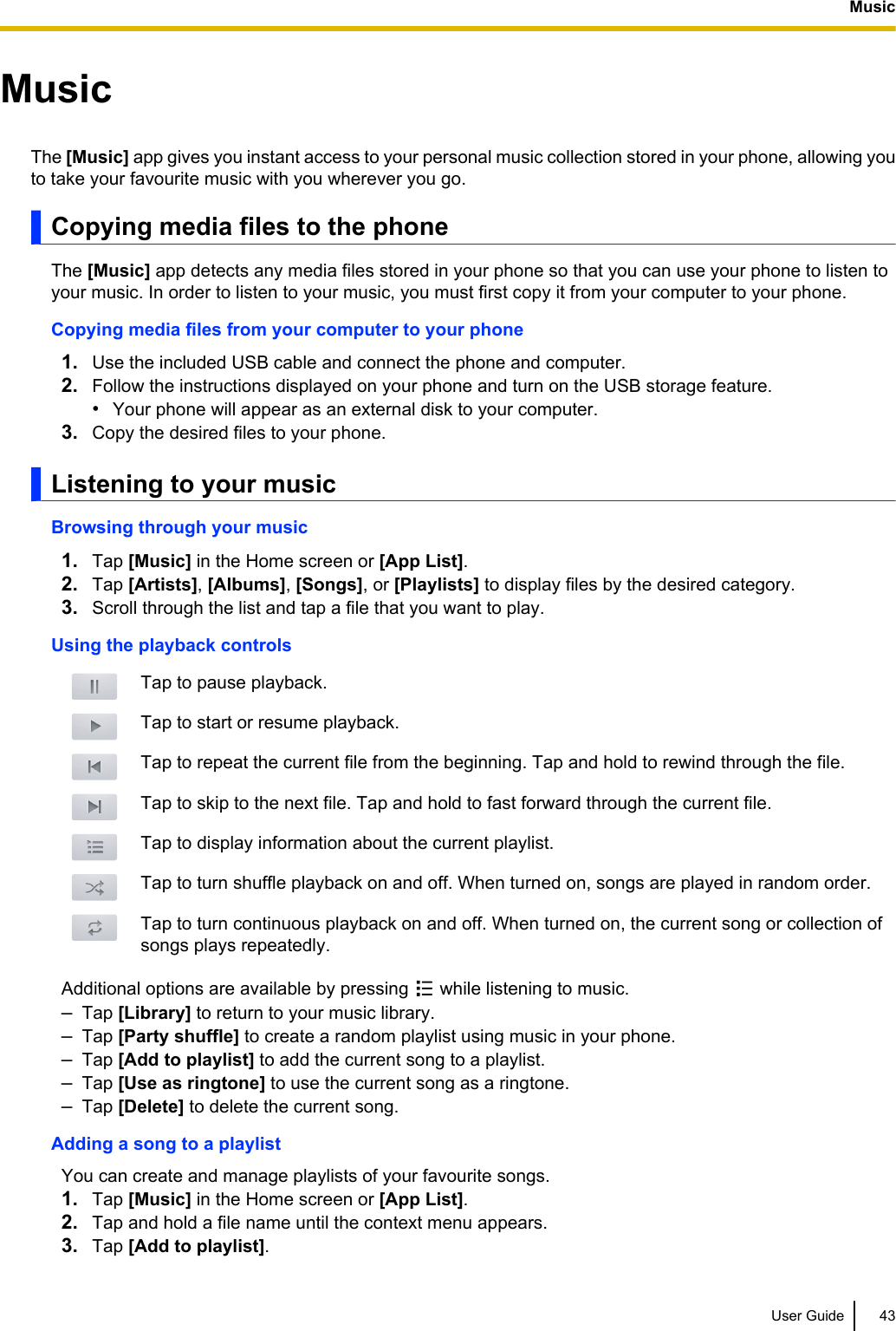 MusicThe [Music] app gives you instant access to your personal music collection stored in your phone, allowing youto take your favourite music with you wherever you go.Copying media files to the phoneThe [Music] app detects any media files stored in your phone so that you can use your phone to listen toyour music. In order to listen to your music, you must first copy it from your computer to your phone.Copying media files from your computer to your phone1. Use the included USB cable and connect the phone and computer.2. Follow the instructions displayed on your phone and turn on the USB storage feature.•Your phone will appear as an external disk to your computer.3. Copy the desired files to your phone.Listening to your musicBrowsing through your music1. Tap [Music] in the Home screen or [App List].2. Tap [Artists], [Albums], [Songs], or [Playlists] to display files by the desired category.3. Scroll through the list and tap a file that you want to play.Using the playback controlsTap to pause playback.Tap to start or resume playback.Tap to repeat the current file from the beginning. Tap and hold to rewind through the file.Tap to skip to the next file. Tap and hold to fast forward through the current file.Tap to display information about the current playlist.Tap to turn shuffle playback on and off. When turned on, songs are played in random order.Tap to turn continuous playback on and off. When turned on, the current song or collection ofsongs plays repeatedly.Additional options are available by pressing   while listening to music.–Tap [Library] to return to your music library.–Tap [Party shuffle] to create a random playlist using music in your phone.–Tap [Add to playlist] to add the current song to a playlist.–Tap [Use as ringtone] to use the current song as a ringtone.–Tap [Delete] to delete the current song.Adding a song to a playlistYou can create and manage playlists of your favourite songs.1. Tap [Music] in the Home screen or [App List].2. Tap and hold a file name until the context menu appears.3. Tap [Add to playlist].User Guide 43Music