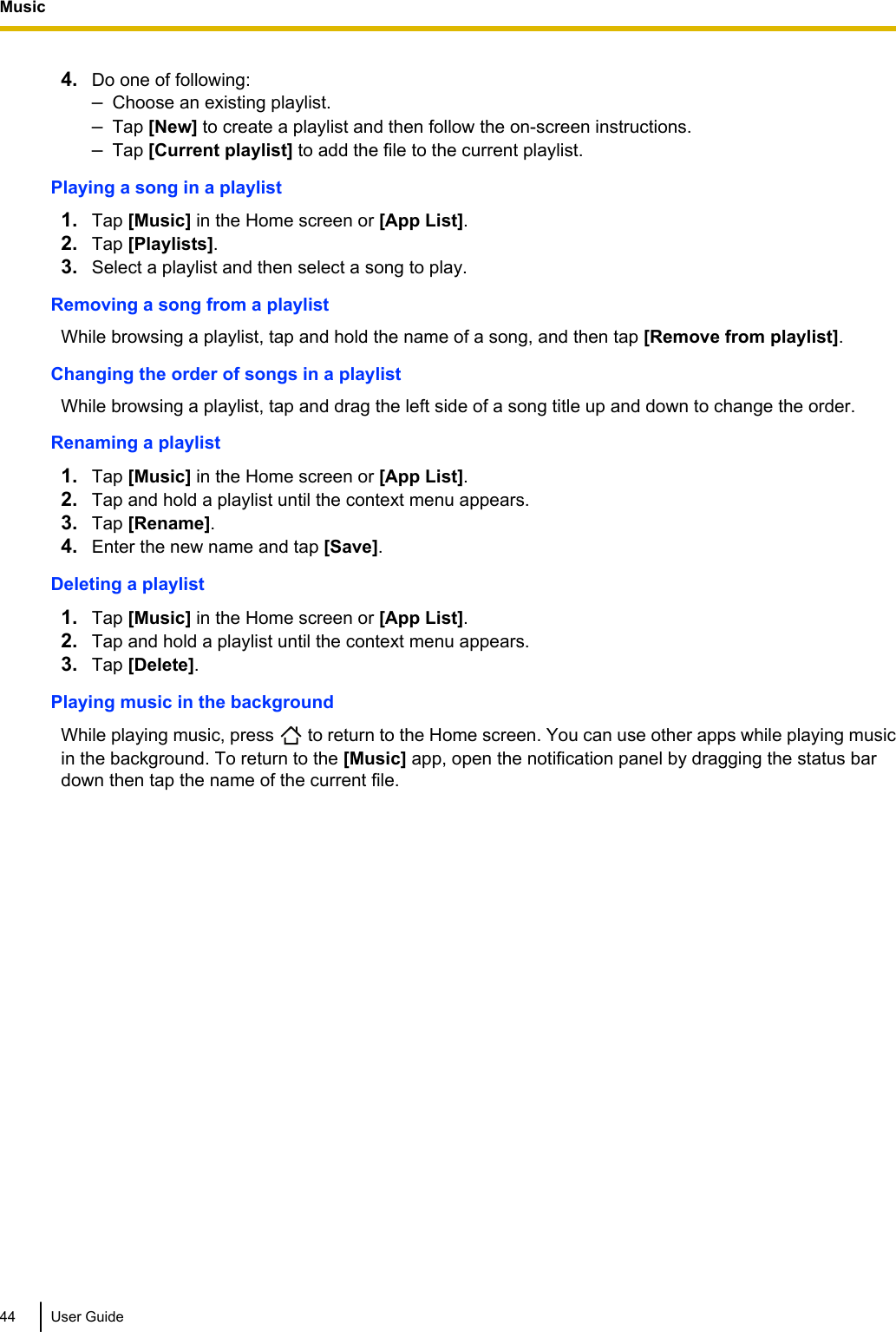 4. Do one of following:–Choose an existing playlist.–Tap [New] to create a playlist and then follow the on-screen instructions.–Tap [Current playlist] to add the file to the current playlist.Playing a song in a playlist1. Tap [Music] in the Home screen or [App List].2. Tap [Playlists].3. Select a playlist and then select a song to play.Removing a song from a playlistWhile browsing a playlist, tap and hold the name of a song, and then tap [Remove from playlist].Changing the order of songs in a playlistWhile browsing a playlist, tap and drag the left side of a song title up and down to change the order.Renaming a playlist1. Tap [Music] in the Home screen or [App List].2. Tap and hold a playlist until the context menu appears.3. Tap [Rename].4. Enter the new name and tap [Save].Deleting a playlist1. Tap [Music] in the Home screen or [App List].2. Tap and hold a playlist until the context menu appears.3. Tap [Delete].Playing music in the backgroundWhile playing music, press   to return to the Home screen. You can use other apps while playing musicin the background. To return to the [Music] app, open the notification panel by dragging the status bardown then tap the name of the current file.44 User GuideMusic