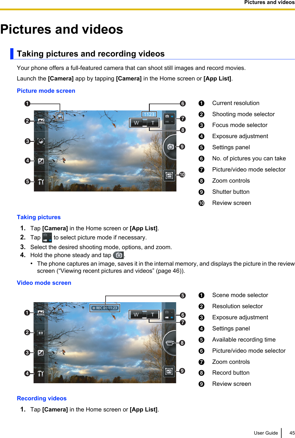 Pictures and videosTaking pictures and recording videosYour phone offers a full-featured camera that can shoot still images and record movies.Launch the [Camera] app by tapping [Camera] in the Home screen or [App List].Picture mode screenBACEDGFIJHACurrent resolutionBShooting mode selectorCFocus mode selectorDExposure adjustmentESettings panelFNo. of pictures you can takeGPicture/video mode selectorHZoom controlsIShutter buttonJReview screenTaking pictures1. Tap [Camera] in the Home screen or [App List].2. Tap   to select picture mode if necessary.3. Select the desired shooting mode, options, and zoom.4. Hold the phone steady and tap  .•The phone captures an image, saves it in the internal memory, and displays the picture in the reviewscreen (“Viewing recent pictures and videos” (page 46)).Video mode screenABDCFEHIGAScene mode selectorBResolution selectorCExposure adjustmentDSettings panelEAvailable recording timeFPicture/video mode selectorGZoom controlsHRecord buttonIReview screenRecording videos1. Tap [Camera] in the Home screen or [App List].User Guide 45Pictures and videos