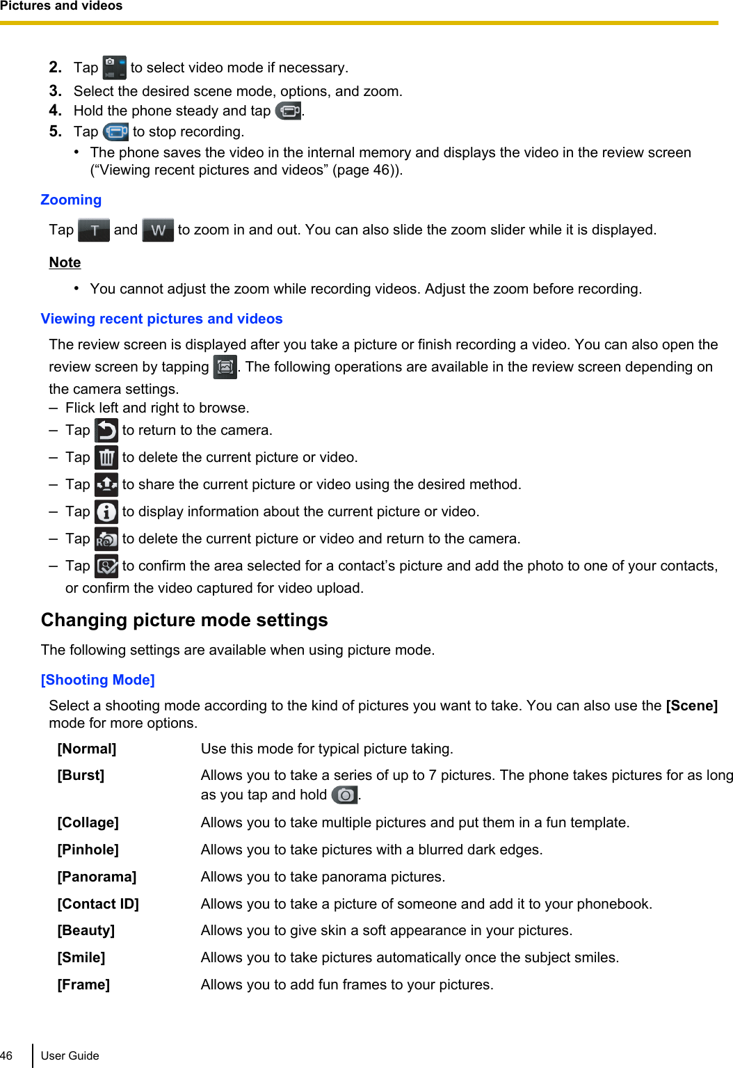 2. Tap   to select video mode if necessary.3. Select the desired scene mode, options, and zoom.4. Hold the phone steady and tap  .5. Tap   to stop recording.•The phone saves the video in the internal memory and displays the video in the review screen(“Viewing recent pictures and videos” (page 46)).ZoomingTap   and   to zoom in and out. You can also slide the zoom slider while it is displayed.Note•You cannot adjust the zoom while recording videos. Adjust the zoom before recording.Viewing recent pictures and videosThe review screen is displayed after you take a picture or finish recording a video. You can also open thereview screen by tapping  . The following operations are available in the review screen depending onthe camera settings.–Flick left and right to browse.–Tap   to return to the camera.–Tap   to delete the current picture or video.–Tap   to share the current picture or video using the desired method.–Tap   to display information about the current picture or video.–Tap   to delete the current picture or video and return to the camera.–Tap   to confirm the area selected for a contact’s picture and add the photo to one of your contacts,or confirm the video captured for video upload.Changing picture mode settingsThe following settings are available when using picture mode.[Shooting Mode]Select a shooting mode according to the kind of pictures you want to take. You can also use the [Scene]mode for more options.[Normal] Use this mode for typical picture taking.[Burst] Allows you to take a series of up to 7 pictures. The phone takes pictures for as longas you tap and hold  .[Collage] Allows you to take multiple pictures and put them in a fun template.[Pinhole] Allows you to take pictures with a blurred dark edges.[Panorama] Allows you to take panorama pictures.[Contact ID] Allows you to take a picture of someone and add it to your phonebook.[Beauty] Allows you to give skin a soft appearance in your pictures.[Smile] Allows you to take pictures automatically once the subject smiles.[Frame] Allows you to add fun frames to your pictures.46 User GuidePictures and videos