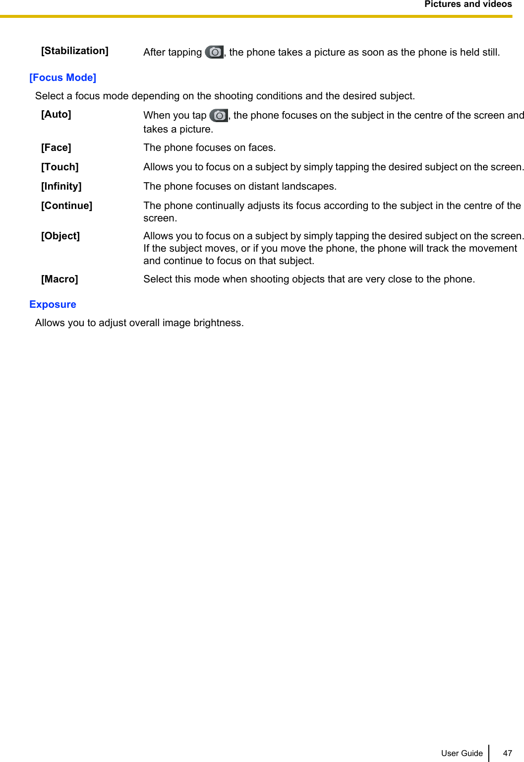 [Stabilization] After tapping  , the phone takes a picture as soon as the phone is held still.[Focus Mode]Select a focus mode depending on the shooting conditions and the desired subject.[Auto] When you tap  , the phone focuses on the subject in the centre of the screen andtakes a picture.[Face] The phone focuses on faces.[Touch] Allows you to focus on a subject by simply tapping the desired subject on the screen.[Infinity] The phone focuses on distant landscapes.[Continue] The phone continually adjusts its focus according to the subject in the centre of thescreen.[Object] Allows you to focus on a subject by simply tapping the desired subject on the screen.If the subject moves, or if you move the phone, the phone will track the movementand continue to focus on that subject.[Macro] Select this mode when shooting objects that are very close to the phone.ExposureAllows you to adjust overall image brightness.User Guide 47Pictures and videos