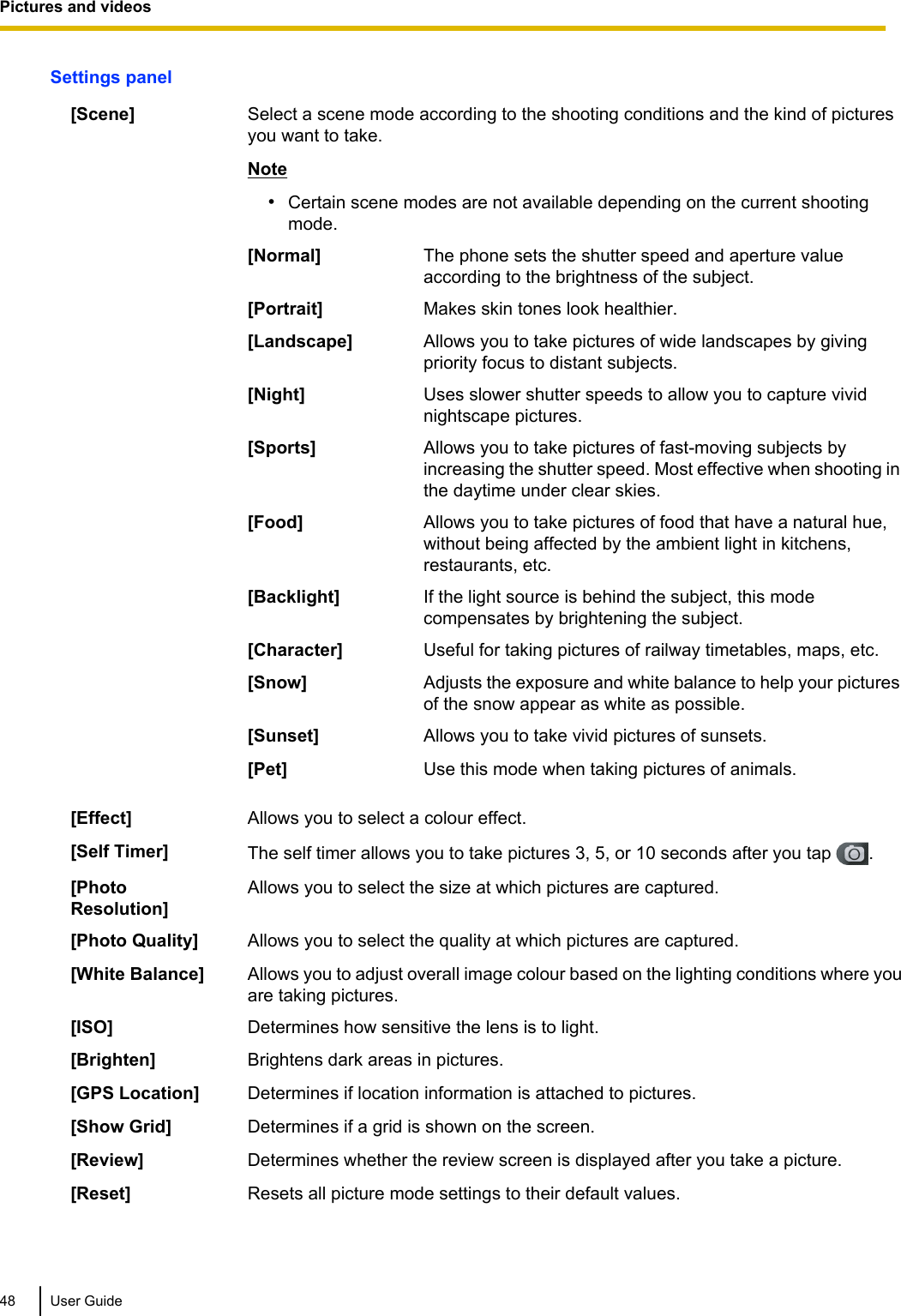 Settings panel[Scene] Select a scene mode according to the shooting conditions and the kind of picturesyou want to take.Note•Certain scene modes are not available depending on the current shootingmode.[Normal] The phone sets the shutter speed and aperture valueaccording to the brightness of the subject.[Portrait] Makes skin tones look healthier.[Landscape] Allows you to take pictures of wide landscapes by givingpriority focus to distant subjects.[Night] Uses slower shutter speeds to allow you to capture vividnightscape pictures.[Sports] Allows you to take pictures of fast-moving subjects byincreasing the shutter speed. Most effective when shooting inthe daytime under clear skies.[Food] Allows you to take pictures of food that have a natural hue,without being affected by the ambient light in kitchens,restaurants, etc.[Backlight] If the light source is behind the subject, this modecompensates by brightening the subject.[Character] Useful for taking pictures of railway timetables, maps, etc.[Snow] Adjusts the exposure and white balance to help your picturesof the snow appear as white as possible.[Sunset] Allows you to take vivid pictures of sunsets.[Pet] Use this mode when taking pictures of animals.[Effect] Allows you to select a colour effect.[Self Timer] The self timer allows you to take pictures 3, 5, or 10 seconds after you tap  .[PhotoResolution]Allows you to select the size at which pictures are captured.[Photo Quality] Allows you to select the quality at which pictures are captured.[White Balance] Allows you to adjust overall image colour based on the lighting conditions where youare taking pictures.[ISO] Determines how sensitive the lens is to light.[Brighten] Brightens dark areas in pictures.[GPS Location] Determines if location information is attached to pictures.[Show Grid] Determines if a grid is shown on the screen.[Review] Determines whether the review screen is displayed after you take a picture.[Reset] Resets all picture mode settings to their default values.48 User GuidePictures and videos