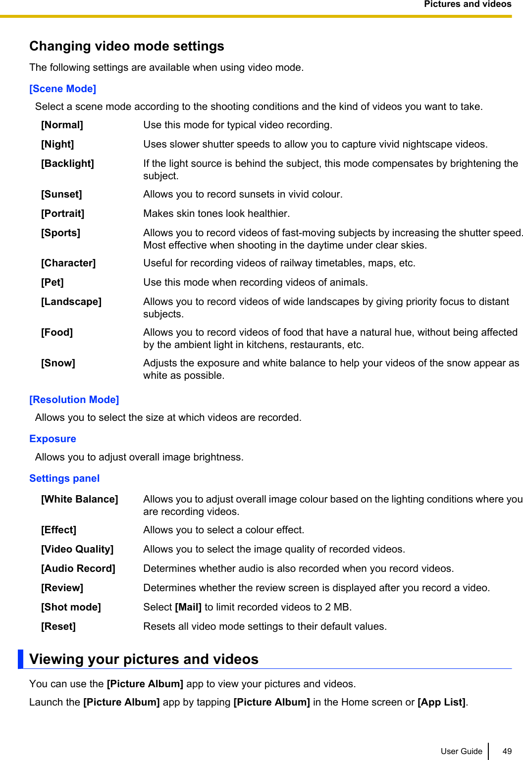 Changing video mode settingsThe following settings are available when using video mode.[Scene Mode]Select a scene mode according to the shooting conditions and the kind of videos you want to take.[Normal] Use this mode for typical video recording.[Night] Uses slower shutter speeds to allow you to capture vivid nightscape videos.[Backlight] If the light source is behind the subject, this mode compensates by brightening thesubject.[Sunset] Allows you to record sunsets in vivid colour.[Portrait] Makes skin tones look healthier.[Sports] Allows you to record videos of fast-moving subjects by increasing the shutter speed.Most effective when shooting in the daytime under clear skies.[Character] Useful for recording videos of railway timetables, maps, etc.[Pet] Use this mode when recording videos of animals.[Landscape] Allows you to record videos of wide landscapes by giving priority focus to distantsubjects.[Food] Allows you to record videos of food that have a natural hue, without being affectedby the ambient light in kitchens, restaurants, etc.[Snow] Adjusts the exposure and white balance to help your videos of the snow appear aswhite as possible.[Resolution Mode]Allows you to select the size at which videos are recorded.ExposureAllows you to adjust overall image brightness.Settings panel[White Balance] Allows you to adjust overall image colour based on the lighting conditions where youare recording videos.[Effect] Allows you to select a colour effect.[Video Quality] Allows you to select the image quality of recorded videos.[Audio Record] Determines whether audio is also recorded when you record videos.[Review] Determines whether the review screen is displayed after you record a video.[Shot mode] Select [Mail] to limit recorded videos to 2 MB.[Reset] Resets all video mode settings to their default values.Viewing your pictures and videosYou can use the [Picture Album] app to view your pictures and videos.Launch the [Picture Album] app by tapping [Picture Album] in the Home screen or [App List].User Guide 49Pictures and videos