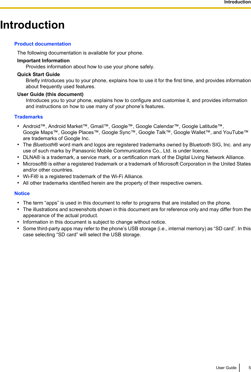 IntroductionProduct documentationThe following documentation is available for your phone.Important InformationProvides information about how to use your phone safely.Quick Start GuideBriefly introduces you to your phone, explains how to use it for the first time, and provides informationabout frequently used features.User Guide (this document)Introduces you to your phone, explains how to configure and customise it, and provides informationand instructions on how to use many of your phone’s features.Trademarks•Android™, Android Market™, Gmail™, Google™, Google Calendar™, Google Latitude™,Google Maps™, Google Places™, Google Sync™, Google Talk™, Google Wallet™, and YouTube™are trademarks of Google Inc.•The Bluetooth® word mark and logos are registered trademarks owned by Bluetooth SIG, Inc. and anyuse of such marks by Panasonic Mobile Communications Co., Ltd. is under licence.•DLNA® is a trademark, a service mark, or a certification mark of the Digital Living Network Alliance.•Microsoft® is either a registered trademark or a trademark of Microsoft Corporation in the United Statesand/or other countries.•Wi-Fi® is a registered trademark of the Wi-Fi Alliance.•All other trademarks identified herein are the property of their respective owners.Notice•The term “apps” is used in this document to refer to programs that are installed on the phone.•The illustrations and screenshots shown in this document are for reference only and may differ from theappearance of the actual product.•Information in this document is subject to change without notice.•Some third-party apps may refer to the phone’s USB storage (i.e., internal memory) as “SD card”. In thiscase selecting “SD card” will select the USB storage.User Guide 5Introduction