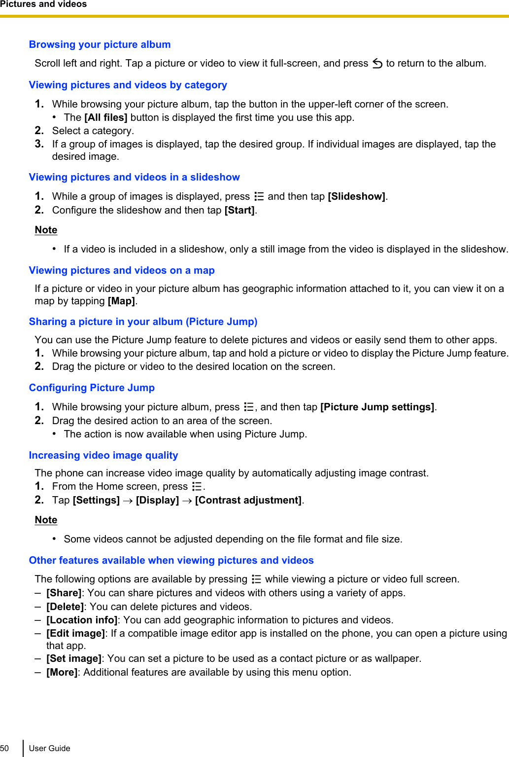 Browsing your picture albumScroll left and right. Tap a picture or video to view it full-screen, and press   to return to the album.Viewing pictures and videos by category1. While browsing your picture album, tap the button in the upper-left corner of the screen.•The [All files] button is displayed the first time you use this app.2. Select a category.3. If a group of images is displayed, tap the desired group. If individual images are displayed, tap thedesired image.Viewing pictures and videos in a slideshow1. While a group of images is displayed, press   and then tap [Slideshow].2. Configure the slideshow and then tap [Start].Note•If a video is included in a slideshow, only a still image from the video is displayed in the slideshow.Viewing pictures and videos on a mapIf a picture or video in your picture album has geographic information attached to it, you can view it on amap by tapping [Map].Sharing a picture in your album (Picture Jump)You can use the Picture Jump feature to delete pictures and videos or easily send them to other apps.1. While browsing your picture album, tap and hold a picture or video to display the Picture Jump feature.2. Drag the picture or video to the desired location on the screen.Configuring Picture Jump1. While browsing your picture album, press  , and then tap [Picture Jump settings].2. Drag the desired action to an area of the screen.•The action is now available when using Picture Jump.Increasing video image qualityThe phone can increase video image quality by automatically adjusting image contrast.1. From the Home screen, press  .2. Tap [Settings] ® [Display] ® [Contrast adjustment].Note•Some videos cannot be adjusted depending on the file format and file size.Other features available when viewing pictures and videosThe following options are available by pressing   while viewing a picture or video full screen.–[Share]: You can share pictures and videos with others using a variety of apps.–[Delete]: You can delete pictures and videos.–[Location info]: You can add geographic information to pictures and videos.–[Edit image]: If a compatible image editor app is installed on the phone, you can open a picture usingthat app.–[Set image]: You can set a picture to be used as a contact picture or as wallpaper.–[More]: Additional features are available by using this menu option.50 User GuidePictures and videos
