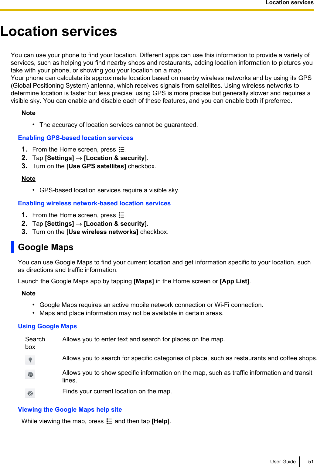 Location servicesYou can use your phone to find your location. Different apps can use this information to provide a variety ofservices, such as helping you find nearby shops and restaurants, adding location information to pictures youtake with your phone, or showing you your location on a map.Your phone can calculate its approximate location based on nearby wireless networks and by using its GPS(Global Positioning System) antenna, which receives signals from satellites. Using wireless networks todetermine location is faster but less precise; using GPS is more precise but generally slower and requires avisible sky. You can enable and disable each of these features, and you can enable both if preferred.Note•The accuracy of location services cannot be guaranteed.Enabling GPS-based location services1. From the Home screen, press  .2. Tap [Settings] ® [Location &amp; security].3. Turn on the [Use GPS satellites] checkbox.Note•GPS-based location services require a visible sky.Enabling wireless network-based location services1. From the Home screen, press  .2. Tap [Settings] ® [Location &amp; security].3. Turn on the [Use wireless networks] checkbox.Google MapsYou can use Google Maps to find your current location and get information specific to your location, suchas directions and traffic information.Launch the Google Maps app by tapping [Maps] in the Home screen or [App List].Note•Google Maps requires an active mobile network connection or Wi-Fi connection.•Maps and place information may not be available in certain areas.Using Google MapsSearchboxAllows you to enter text and search for places on the map.Allows you to search for specific categories of place, such as restaurants and coffee shops.Allows you to show specific information on the map, such as traffic information and transitlines.Finds your current location on the map.Viewing the Google Maps help siteWhile viewing the map, press   and then tap [Help].User Guide 51Location services