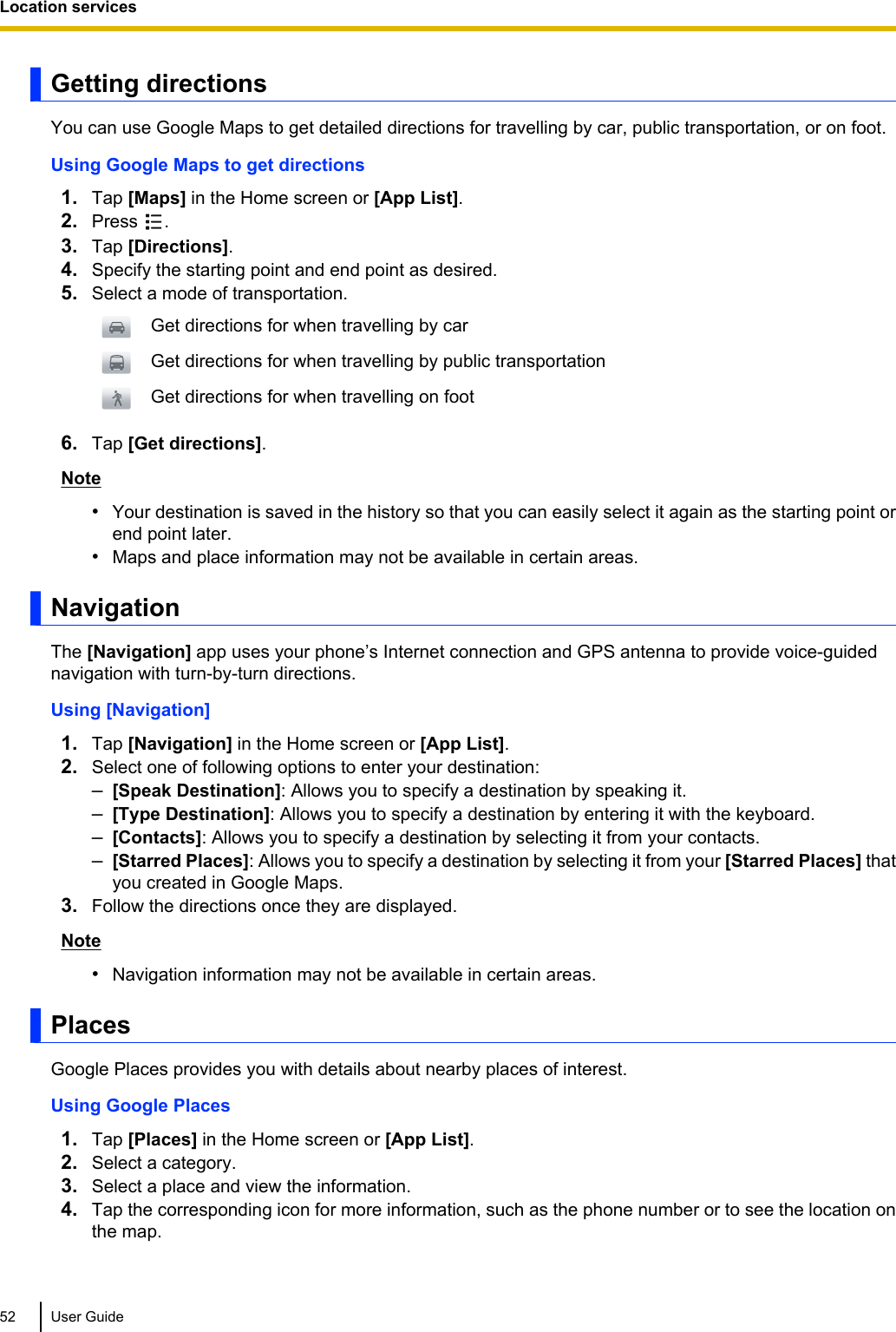Getting directionsYou can use Google Maps to get detailed directions for travelling by car, public transportation, or on foot.Using Google Maps to get directions1. Tap [Maps] in the Home screen or [App List].2. Press  .3. Tap [Directions].4. Specify the starting point and end point as desired.5. Select a mode of transportation.Get directions for when travelling by carGet directions for when travelling by public transportationGet directions for when travelling on foot6. Tap [Get directions].Note•Your destination is saved in the history so that you can easily select it again as the starting point orend point later.•Maps and place information may not be available in certain areas.NavigationThe [Navigation] app uses your phone’s Internet connection and GPS antenna to provide voice-guidednavigation with turn-by-turn directions.Using [Navigation]1. Tap [Navigation] in the Home screen or [App List].2. Select one of following options to enter your destination:–[Speak Destination]: Allows you to specify a destination by speaking it.–[Type Destination]: Allows you to specify a destination by entering it with the keyboard.–[Contacts]: Allows you to specify a destination by selecting it from your contacts.–[Starred Places]: Allows you to specify a destination by selecting it from your [Starred Places] thatyou created in Google Maps.3. Follow the directions once they are displayed.Note•Navigation information may not be available in certain areas.PlacesGoogle Places provides you with details about nearby places of interest.Using Google Places1. Tap [Places] in the Home screen or [App List].2. Select a category.3. Select a place and view the information.4. Tap the corresponding icon for more information, such as the phone number or to see the location onthe map.52 User GuideLocation services