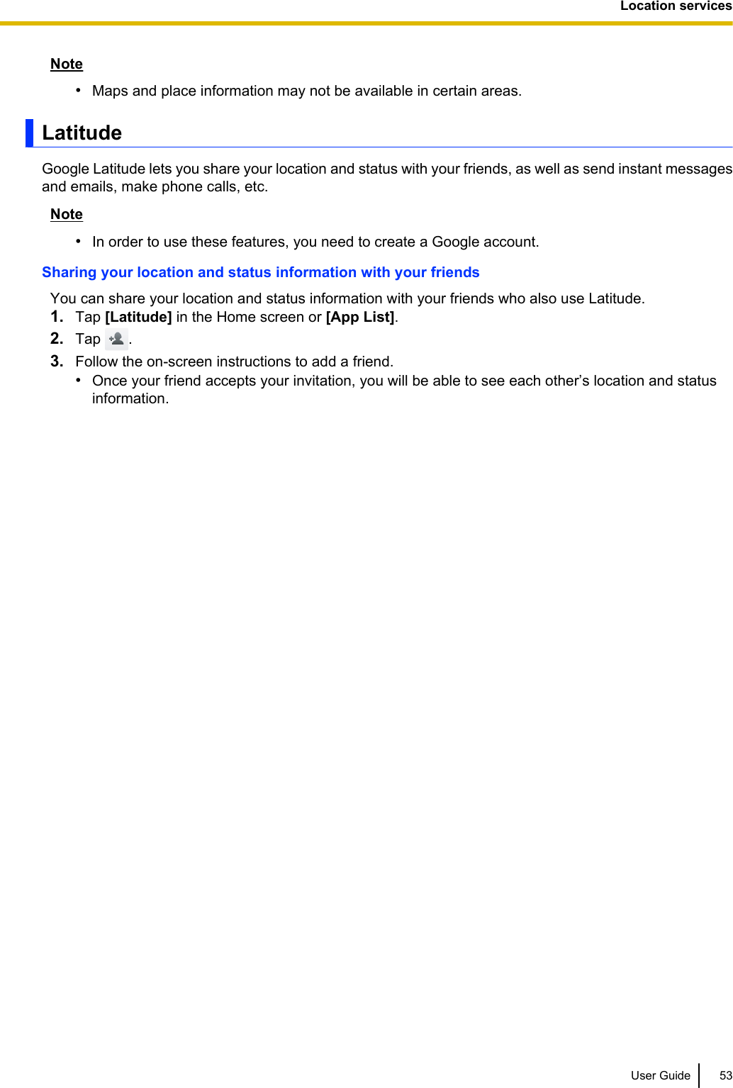 Note•Maps and place information may not be available in certain areas.LatitudeGoogle Latitude lets you share your location and status with your friends, as well as send instant messagesand emails, make phone calls, etc.Note•In order to use these features, you need to create a Google account.Sharing your location and status information with your friendsYou can share your location and status information with your friends who also use Latitude.1. Tap [Latitude] in the Home screen or [App List].2. Tap  .3. Follow the on-screen instructions to add a friend.•Once your friend accepts your invitation, you will be able to see each other’s location and statusinformation.User Guide 53Location services