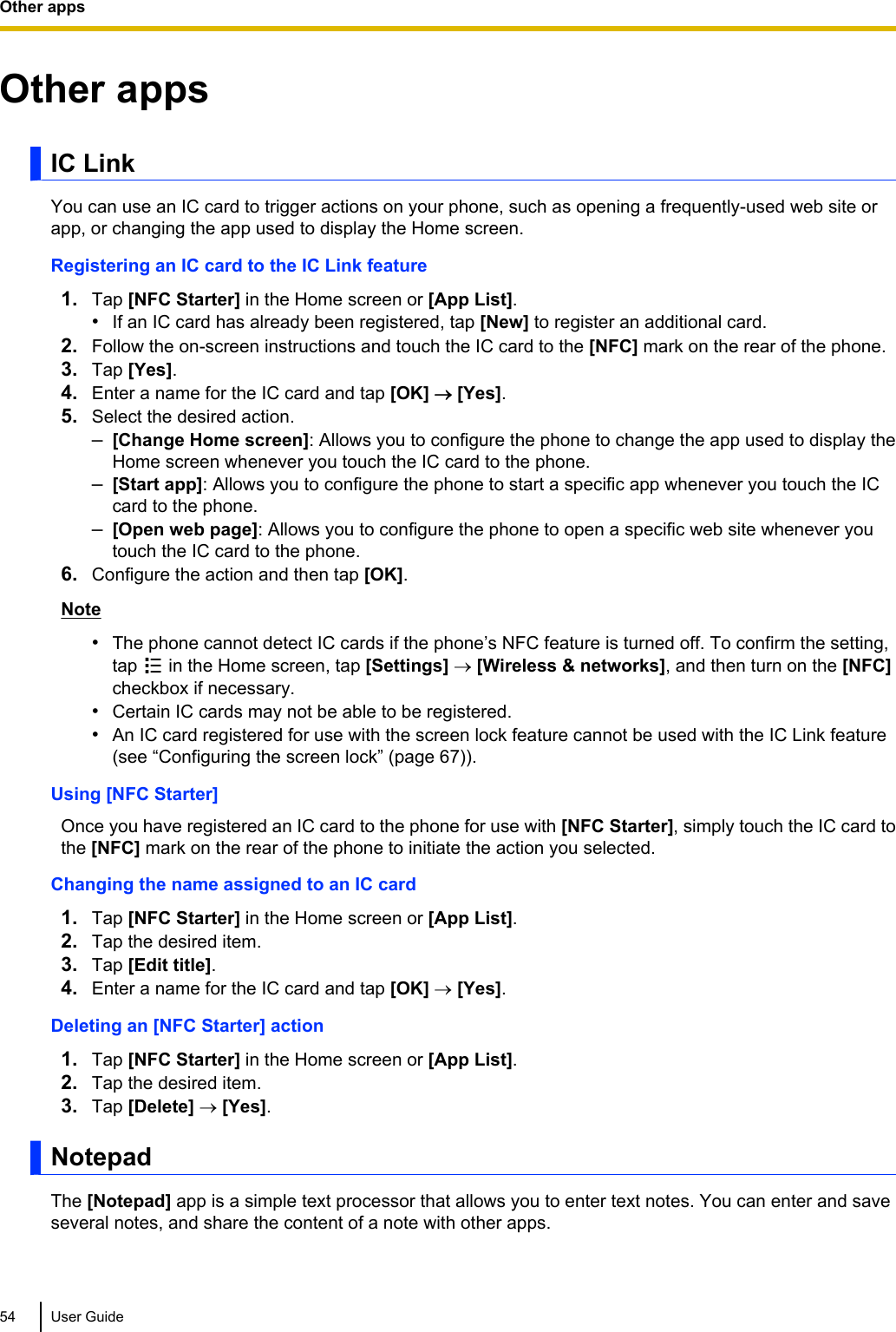 Other appsIC LinkYou can use an IC card to trigger actions on your phone, such as opening a frequently-used web site orapp, or changing the app used to display the Home screen.Registering an IC card to the IC Link feature1. Tap [NFC Starter] in the Home screen or [App List].•If an IC card has already been registered, tap [New] to register an additional card.2. Follow the on-screen instructions and touch the IC card to the [NFC] mark on the rear of the phone.3. Tap [Yes].4. Enter a name for the IC card and tap [OK] ® [Yes].5. Select the desired action.–[Change Home screen]: Allows you to configure the phone to change the app used to display theHome screen whenever you touch the IC card to the phone.–[Start app]: Allows you to configure the phone to start a specific app whenever you touch the ICcard to the phone.–[Open web page]: Allows you to configure the phone to open a specific web site whenever youtouch the IC card to the phone.6. Configure the action and then tap [OK].Note•The phone cannot detect IC cards if the phone’s NFC feature is turned off. To confirm the setting,tap   in the Home screen, tap [Settings] ® [Wireless &amp; networks], and then turn on the [NFC]checkbox if necessary.•Certain IC cards may not be able to be registered.•An IC card registered for use with the screen lock feature cannot be used with the IC Link feature(see “Configuring the screen lock” (page 67)).Using [NFC Starter]Once you have registered an IC card to the phone for use with [NFC Starter], simply touch the IC card tothe [NFC] mark on the rear of the phone to initiate the action you selected.Changing the name assigned to an IC card1. Tap [NFC Starter] in the Home screen or [App List].2. Tap the desired item.3. Tap [Edit title].4. Enter a name for the IC card and tap [OK] ® [Yes].Deleting an [NFC Starter] action1. Tap [NFC Starter] in the Home screen or [App List].2. Tap the desired item.3. Tap [Delete] ® [Yes].NotepadThe [Notepad] app is a simple text processor that allows you to enter text notes. You can enter and saveseveral notes, and share the content of a note with other apps.54 User GuideOther apps