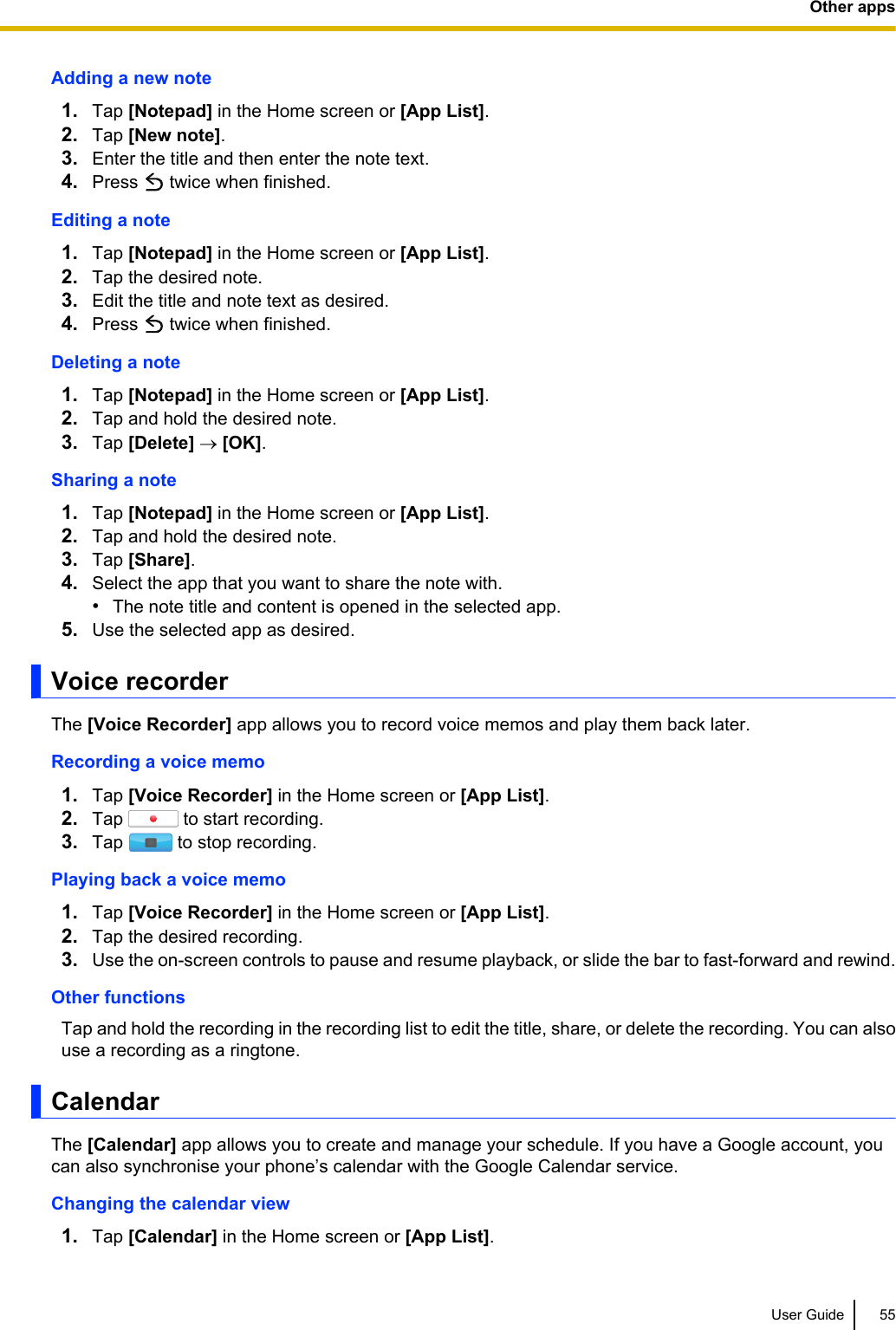 Adding a new note1. Tap [Notepad] in the Home screen or [App List].2. Tap [New note].3. Enter the title and then enter the note text.4. Press   twice when finished.Editing a note1. Tap [Notepad] in the Home screen or [App List].2. Tap the desired note.3. Edit the title and note text as desired.4. Press   twice when finished.Deleting a note1. Tap [Notepad] in the Home screen or [App List].2. Tap and hold the desired note.3. Tap [Delete] ® [OK].Sharing a note1. Tap [Notepad] in the Home screen or [App List].2. Tap and hold the desired note.3. Tap [Share].4. Select the app that you want to share the note with.•The note title and content is opened in the selected app.5. Use the selected app as desired.Voice recorderThe [Voice Recorder] app allows you to record voice memos and play them back later.Recording a voice memo1. Tap [Voice Recorder] in the Home screen or [App List].2. Tap   to start recording.3. Tap   to stop recording.Playing back a voice memo1. Tap [Voice Recorder] in the Home screen or [App List].2. Tap the desired recording.3. Use the on-screen controls to pause and resume playback, or slide the bar to fast-forward and rewind.Other functionsTap and hold the recording in the recording list to edit the title, share, or delete the recording. You can alsouse a recording as a ringtone.CalendarThe [Calendar] app allows you to create and manage your schedule. If you have a Google account, youcan also synchronise your phone’s calendar with the Google Calendar service.Changing the calendar view1. Tap [Calendar] in the Home screen or [App List].User Guide 55Other apps