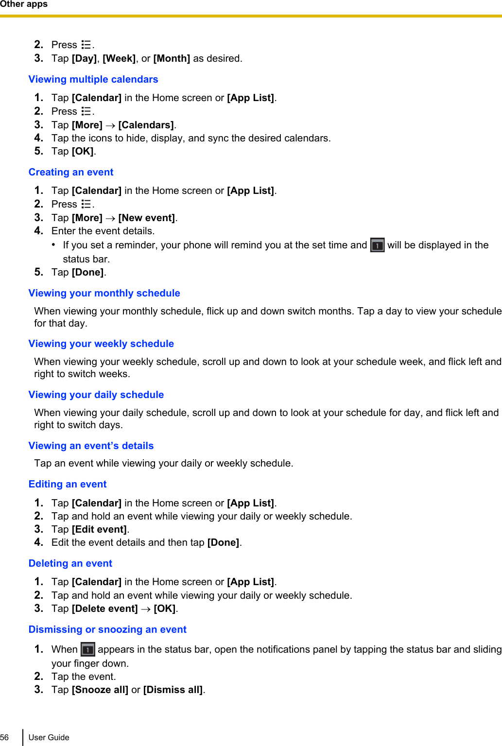 2. Press  .3. Tap [Day], [Week], or [Month] as desired.Viewing multiple calendars1. Tap [Calendar] in the Home screen or [App List].2. Press  .3. Tap [More] ® [Calendars].4. Tap the icons to hide, display, and sync the desired calendars.5. Tap [OK].Creating an event1. Tap [Calendar] in the Home screen or [App List].2. Press  .3. Tap [More] ® [New event].4. Enter the event details.•If you set a reminder, your phone will remind you at the set time and   will be displayed in thestatus bar.5. Tap [Done].Viewing your monthly scheduleWhen viewing your monthly schedule, flick up and down switch months. Tap a day to view your schedulefor that day.Viewing your weekly scheduleWhen viewing your weekly schedule, scroll up and down to look at your schedule week, and flick left andright to switch weeks.Viewing your daily scheduleWhen viewing your daily schedule, scroll up and down to look at your schedule for day, and flick left andright to switch days.Viewing an event’s detailsTap an event while viewing your daily or weekly schedule.Editing an event1. Tap [Calendar] in the Home screen or [App List].2. Tap and hold an event while viewing your daily or weekly schedule.3. Tap [Edit event].4. Edit the event details and then tap [Done].Deleting an event1. Tap [Calendar] in the Home screen or [App List].2. Tap and hold an event while viewing your daily or weekly schedule.3. Tap [Delete event] ® [OK].Dismissing or snoozing an event1. When   appears in the status bar, open the notifications panel by tapping the status bar and slidingyour finger down.2. Tap the event.3. Tap [Snooze all] or [Dismiss all].56 User GuideOther apps