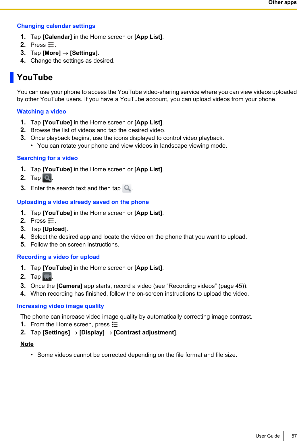 Changing calendar settings1. Tap [Calendar] in the Home screen or [App List].2. Press  .3. Tap [More] ® [Settings].4. Change the settings as desired.YouTubeYou can use your phone to access the YouTube video-sharing service where you can view videos uploadedby other YouTube users. If you have a YouTube account, you can upload videos from your phone.Watching a video1. Tap [YouTube] in the Home screen or [App List].2. Browse the list of videos and tap the desired video.3. Once playback begins, use the icons displayed to control video playback.•You can rotate your phone and view videos in landscape viewing mode.Searching for a video1. Tap [YouTube] in the Home screen or [App List].2. Tap  .3. Enter the search text and then tap  .Uploading a video already saved on the phone1. Tap [YouTube] in the Home screen or [App List].2. Press  .3. Tap [Upload].4. Select the desired app and locate the video on the phone that you want to upload.5. Follow the on screen instructions.Recording a video for upload1. Tap [YouTube] in the Home screen or [App List].2. Tap  .3. Once the [Camera] app starts, record a video (see “Recording videos” (page 45)).4. When recording has finished, follow the on-screen instructions to upload the video.Increasing video image qualityThe phone can increase video image quality by automatically correcting image contrast.1. From the Home screen, press  .2. Tap [Settings] ® [Display] ® [Contrast adjustment].Note•Some videos cannot be corrected depending on the file format and file size.User Guide 57Other apps