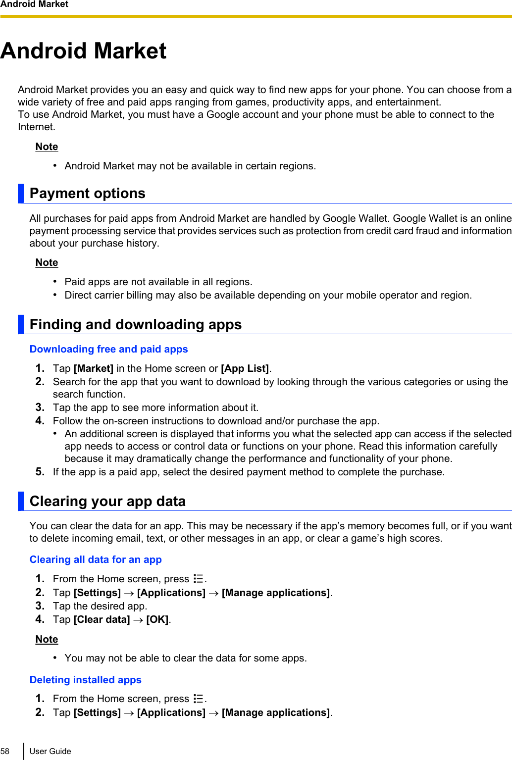 Android MarketAndroid Market provides you an easy and quick way to find new apps for your phone. You can choose from awide variety of free and paid apps ranging from games, productivity apps, and entertainment.To use Android Market, you must have a Google account and your phone must be able to connect to theInternet.Note•Android Market may not be available in certain regions.Payment optionsAll purchases for paid apps from Android Market are handled by Google Wallet. Google Wallet is an onlinepayment processing service that provides services such as protection from credit card fraud and informationabout your purchase history.Note•Paid apps are not available in all regions.•Direct carrier billing may also be available depending on your mobile operator and region.Finding and downloading appsDownloading free and paid apps1. Tap [Market] in the Home screen or [App List].2. Search for the app that you want to download by looking through the various categories or using thesearch function.3. Tap the app to see more information about it.4. Follow the on-screen instructions to download and/or purchase the app.•An additional screen is displayed that informs you what the selected app can access if the selectedapp needs to access or control data or functions on your phone. Read this information carefullybecause it may dramatically change the performance and functionality of your phone.5. If the app is a paid app, select the desired payment method to complete the purchase.Clearing your app dataYou can clear the data for an app. This may be necessary if the app’s memory becomes full, or if you wantto delete incoming email, text, or other messages in an app, or clear a game’s high scores.Clearing all data for an app1. From the Home screen, press  .2. Tap [Settings] ® [Applications] ® [Manage applications].3. Tap the desired app.4. Tap [Clear data] ® [OK].Note•You may not be able to clear the data for some apps.Deleting installed apps1. From the Home screen, press  .2. Tap [Settings] ® [Applications] ® [Manage applications].58 User GuideAndroid Market