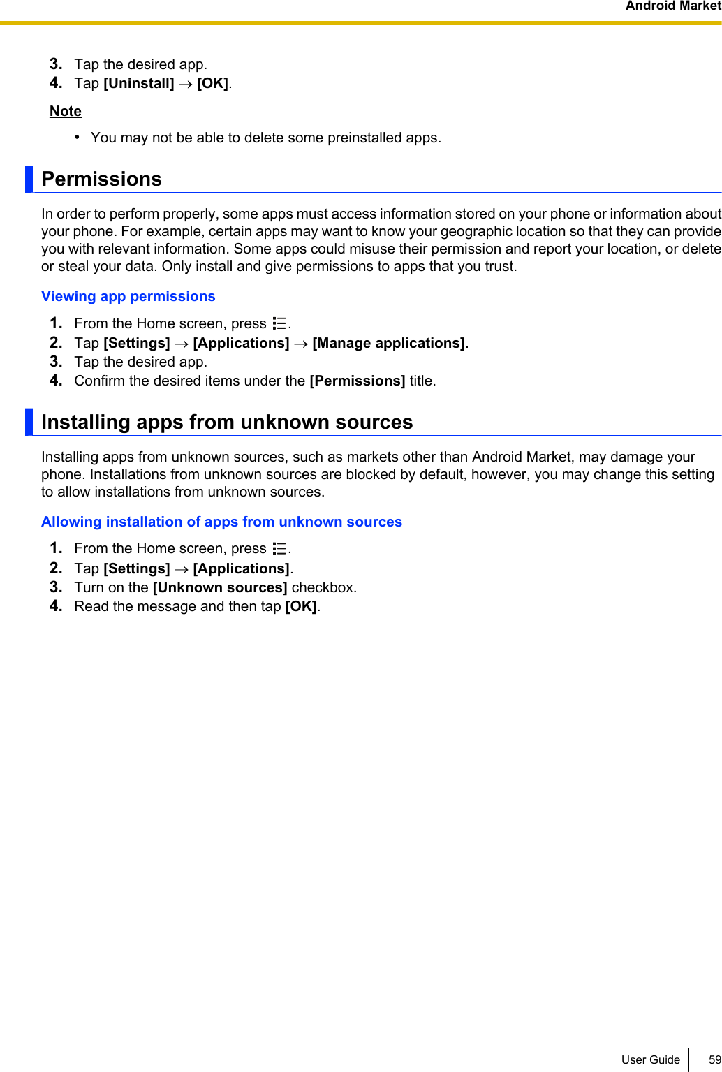 3. Tap the desired app.4. Tap [Uninstall] ® [OK].Note•You may not be able to delete some preinstalled apps.PermissionsIn order to perform properly, some apps must access information stored on your phone or information aboutyour phone. For example, certain apps may want to know your geographic location so that they can provideyou with relevant information. Some apps could misuse their permission and report your location, or deleteor steal your data. Only install and give permissions to apps that you trust.Viewing app permissions1. From the Home screen, press  .2. Tap [Settings] ® [Applications] ® [Manage applications].3. Tap the desired app.4. Confirm the desired items under the [Permissions] title.Installing apps from unknown sourcesInstalling apps from unknown sources, such as markets other than Android Market, may damage yourphone. Installations from unknown sources are blocked by default, however, you may change this settingto allow installations from unknown sources.Allowing installation of apps from unknown sources1. From the Home screen, press  .2. Tap [Settings] ® [Applications].3. Turn on the [Unknown sources] checkbox.4. Read the message and then tap [OK].User Guide 59Android Market