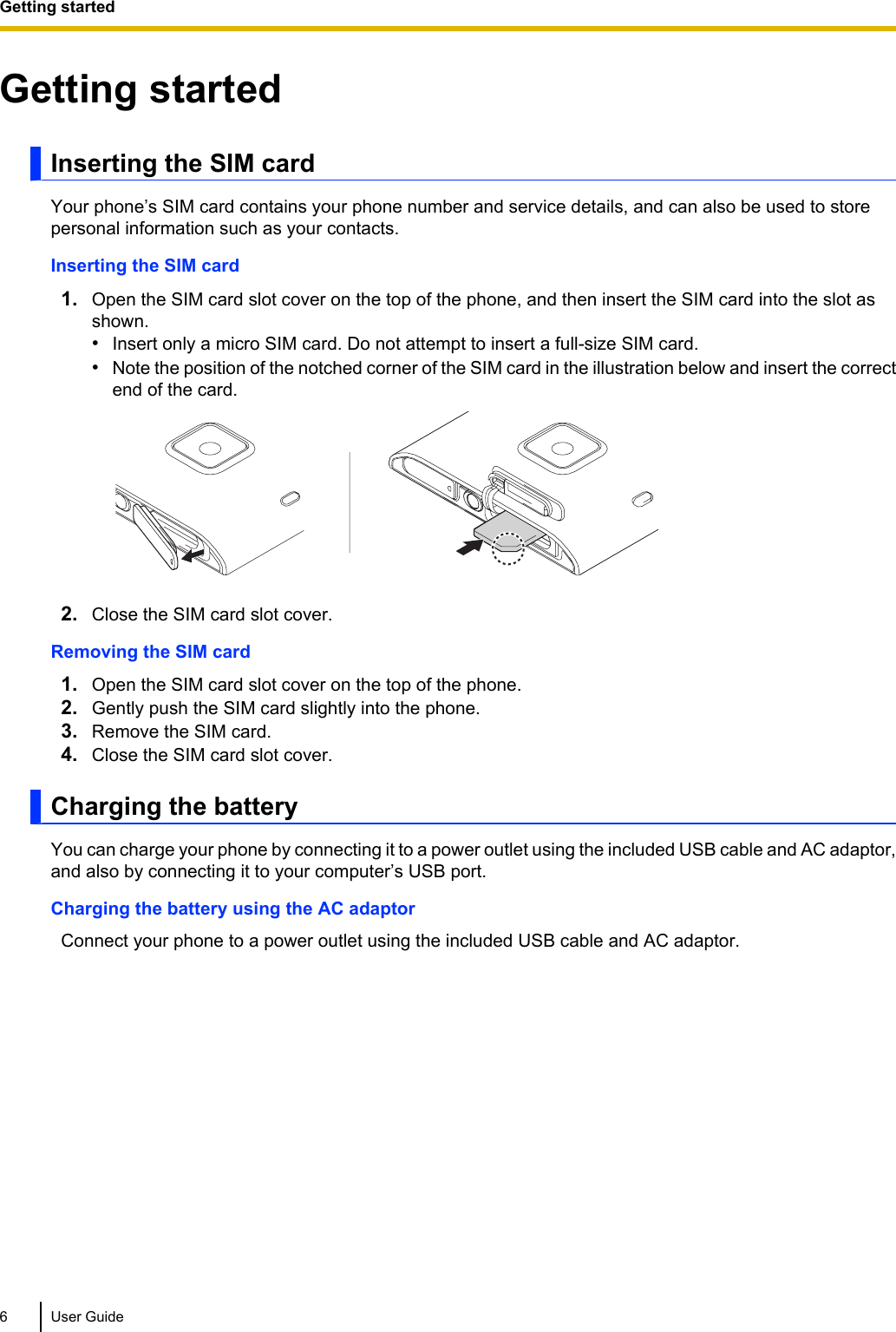 Getting startedInserting the SIM cardYour phone’s SIM card contains your phone number and service details, and can also be used to storepersonal information such as your contacts.Inserting the SIM card1. Open the SIM card slot cover on the top of the phone, and then insert the SIM card into the slot asshown.•Insert only a micro SIM card. Do not attempt to insert a full-size SIM card.•Note the position of the notched corner of the SIM card in the illustration below and insert the correctend of the card.2. Close the SIM card slot cover.Removing the SIM card1. Open the SIM card slot cover on the top of the phone.2. Gently push the SIM card slightly into the phone.3. Remove the SIM card.4. Close the SIM card slot cover.Charging the batteryYou can charge your phone by connecting it to a power outlet using the included USB cable and AC adaptor,and also by connecting it to your computer’s USB port.Charging the battery using the AC adaptorConnect your phone to a power outlet using the included USB cable and AC adaptor.6 User GuideGetting started