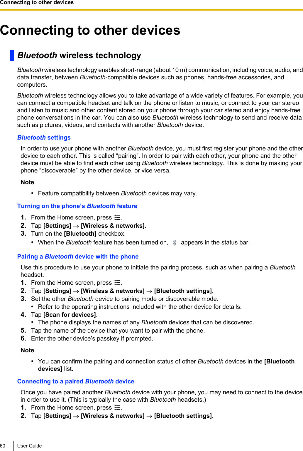 Connecting to other devicesBluetooth wireless technologyBluetooth wireless technology enables short-range (about 10 m) communication, including voice, audio, anddata transfer, between Bluetooth-compatible devices such as phones, hands-free accessories, andcomputers.Bluetooth wireless technology allows you to take advantage of a wide variety of features. For example, youcan connect a compatible headset and talk on the phone or listen to music, or connect to your car stereoand listen to music and other content stored on your phone through your car stereo and enjoy hands-freephone conversations in the car. You can also use Bluetooth wireless technology to send and receive datasuch as pictures, videos, and contacts with another Bluetooth device.Bluetooth settingsIn order to use your phone with another Bluetooth device, you must first register your phone and the otherdevice to each other. This is called “pairing”. In order to pair with each other, your phone and the otherdevice must be able to find each other using Bluetooth wireless technology. This is done by making yourphone “discoverable” by the other device, or vice versa.Note•Feature compatibility between Bluetooth devices may vary.Turning on the phone’s Bluetooth feature1. From the Home screen, press  .2. Tap [Settings] ® [Wireless &amp; networks].3. Turn on the [Bluetooth] checkbox.•When the Bluetooth feature has been turned on,   appears in the status bar.Pairing a Bluetooth device with the phoneUse this procedure to use your phone to initiate the pairing process, such as when pairing a Bluetoothheadset.1. From the Home screen, press  .2. Tap [Settings] ® [Wireless &amp; networks] ® [Bluetooth settings].3. Set the other Bluetooth device to pairing mode or discoverable mode.•Refer to the operating instructions included with the other device for details.4. Tap [Scan for devices].•The phone displays the names of any Bluetooth devices that can be discovered.5. Tap the name of the device that you want to pair with the phone.6. Enter the other device’s passkey if prompted.Note•You can confirm the pairing and connection status of other Bluetooth devices in the [Bluetoothdevices] list.Connecting to a paired Bluetooth deviceOnce you have paired another Bluetooth device with your phone, you may need to connect to the devicein order to use it. (This is typically the case with Bluetooth headsets.)1. From the Home screen, press  .2. Tap [Settings] ® [Wireless &amp; networks] ® [Bluetooth settings].60 User GuideConnecting to other devices