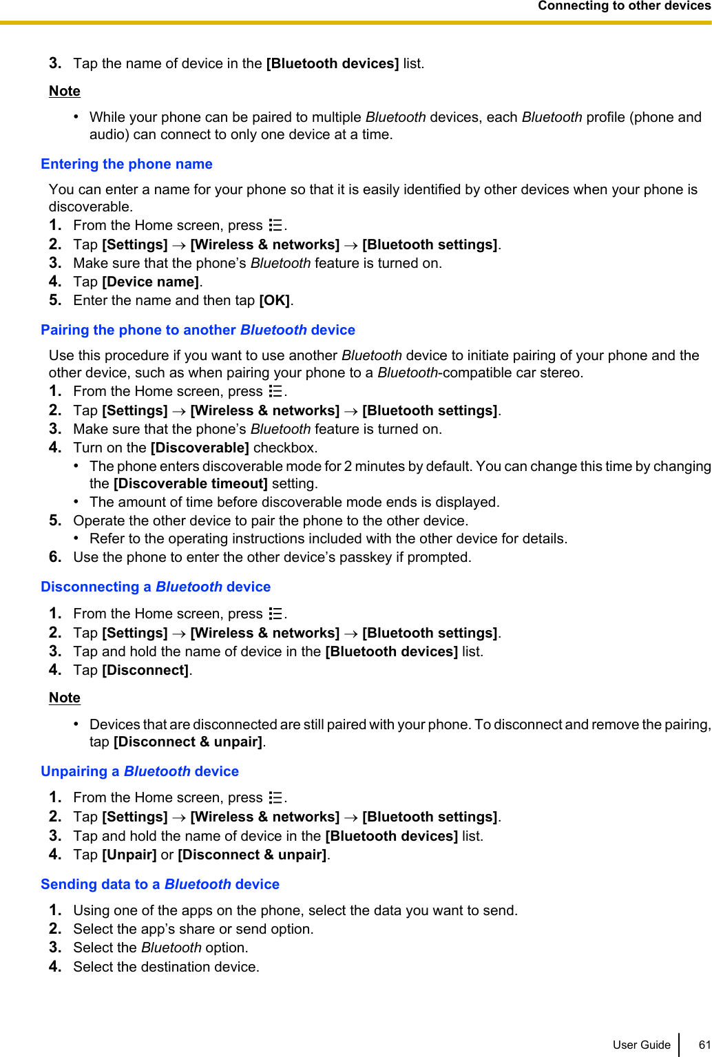 3. Tap the name of device in the [Bluetooth devices] list.Note•While your phone can be paired to multiple Bluetooth devices, each Bluetooth profile (phone andaudio) can connect to only one device at a time.Entering the phone nameYou can enter a name for your phone so that it is easily identified by other devices when your phone isdiscoverable.1. From the Home screen, press  .2. Tap [Settings] ® [Wireless &amp; networks] ® [Bluetooth settings].3. Make sure that the phone’s Bluetooth feature is turned on.4. Tap [Device name].5. Enter the name and then tap [OK].Pairing the phone to another Bluetooth deviceUse this procedure if you want to use another Bluetooth device to initiate pairing of your phone and theother device, such as when pairing your phone to a Bluetooth-compatible car stereo.1. From the Home screen, press  .2. Tap [Settings] ® [Wireless &amp; networks] ® [Bluetooth settings].3. Make sure that the phone’s Bluetooth feature is turned on.4. Turn on the [Discoverable] checkbox.•The phone enters discoverable mode for 2 minutes by default. You can change this time by changingthe [Discoverable timeout] setting.•The amount of time before discoverable mode ends is displayed.5. Operate the other device to pair the phone to the other device.•Refer to the operating instructions included with the other device for details.6. Use the phone to enter the other device’s passkey if prompted.Disconnecting a Bluetooth device1. From the Home screen, press  .2. Tap [Settings] ® [Wireless &amp; networks] ® [Bluetooth settings].3. Tap and hold the name of device in the [Bluetooth devices] list.4. Tap [Disconnect].Note•Devices that are disconnected are still paired with your phone. To disconnect and remove the pairing,tap [Disconnect &amp; unpair].Unpairing a Bluetooth device1. From the Home screen, press  .2. Tap [Settings] ® [Wireless &amp; networks] ® [Bluetooth settings].3. Tap and hold the name of device in the [Bluetooth devices] list.4. Tap [Unpair] or [Disconnect &amp; unpair].Sending data to a Bluetooth device1. Using one of the apps on the phone, select the data you want to send.2. Select the app’s share or send option.3. Select the Bluetooth option.4. Select the destination device.User Guide 61Connecting to other devices