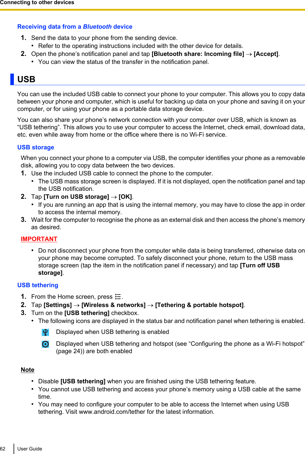 Receiving data from a Bluetooth device1. Send the data to your phone from the sending device.•Refer to the operating instructions included with the other device for details.2. Open the phone’s notification panel and tap [Bluetooth share: Incoming file] ® [Accept].•You can view the status of the transfer in the notification panel.USBYou can use the included USB cable to connect your phone to your computer. This allows you to copy databetween your phone and computer, which is useful for backing up data on your phone and saving it on yourcomputer, or for using your phone as a portable data storage device.You can also share your phone’s network connection with your computer over USB, which is known as“USB tethering”. This allows you to use your computer to access the Internet, check email, download data,etc. even while away from home or the office where there is no Wi-Fi service.USB storageWhen you connect your phone to a computer via USB, the computer identifies your phone as a removabledisk, allowing you to copy data between the two devices.1. Use the included USB cable to connect the phone to the computer.•The USB mass storage screen is displayed. If it is not displayed, open the notification panel and tapthe USB notification.2. Tap [Turn on USB storage] ® [OK].•If you are running an app that is using the internal memory, you may have to close the app in orderto access the internal memory.3. Wait for the computer to recognise the phone as an external disk and then access the phone’s memoryas desired.IMPORTANT•Do not disconnect your phone from the computer while data is being transferred, otherwise data onyour phone may become corrupted. To safely disconnect your phone, return to the USB massstorage screen (tap the item in the notification panel if necessary) and tap [Turn off USBstorage].USB tethering1. From the Home screen, press  .2. Tap [Settings] ® [Wireless &amp; networks] ® [Tethering &amp; portable hotspot].3. Turn on the [USB tethering] checkbox.•The following icons are displayed in the status bar and notification panel when tethering is enabled.Displayed when USB tethering is enabledDisplayed when USB tethering and hotspot (see “Configuring the phone as a Wi-Fi hotspot”(page 24)) are both enabledNote•Disable [USB tethering] when you are finished using the USB tethering feature.•You cannot use USB tethering and access your phone’s memory using a USB cable at the sametime.•You may need to configure your computer to be able to access the Internet when using USBtethering. Visit www.android.com/tether for the latest information.62 User GuideConnecting to other devices