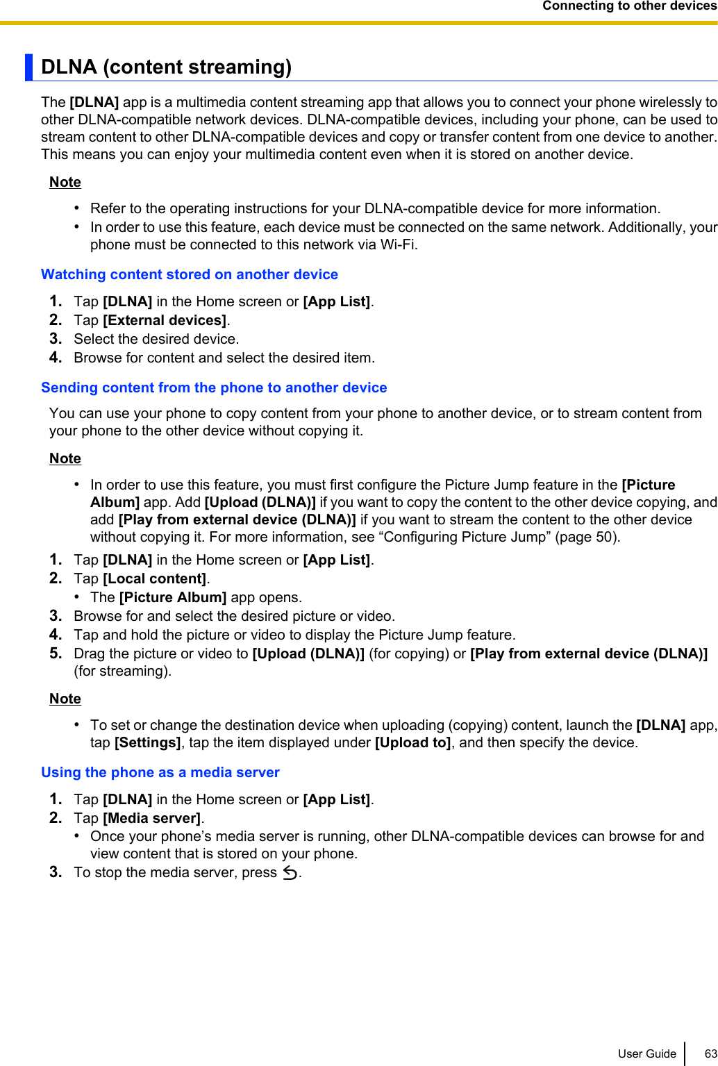 DLNA (content streaming)The [DLNA] app is a multimedia content streaming app that allows you to connect your phone wirelessly toother DLNA-compatible network devices. DLNA-compatible devices, including your phone, can be used tostream content to other DLNA-compatible devices and copy or transfer content from one device to another.This means you can enjoy your multimedia content even when it is stored on another device.Note•Refer to the operating instructions for your DLNA-compatible device for more information.•In order to use this feature, each device must be connected on the same network. Additionally, yourphone must be connected to this network via Wi-Fi.Watching content stored on another device1. Tap [DLNA] in the Home screen or [App List].2. Tap [External devices].3. Select the desired device.4. Browse for content and select the desired item.Sending content from the phone to another deviceYou can use your phone to copy content from your phone to another device, or to stream content fromyour phone to the other device without copying it.Note•In order to use this feature, you must first configure the Picture Jump feature in the [PictureAlbum] app. Add [Upload (DLNA)] if you want to copy the content to the other device copying, andadd [Play from external device (DLNA)] if you want to stream the content to the other devicewithout copying it. For more information, see “Configuring Picture Jump” (page 50).1. Tap [DLNA] in the Home screen or [App List].2. Tap [Local content].•The [Picture Album] app opens.3. Browse for and select the desired picture or video.4. Tap and hold the picture or video to display the Picture Jump feature.5. Drag the picture or video to [Upload (DLNA)] (for copying) or [Play from external device (DLNA)](for streaming).Note•To set or change the destination device when uploading (copying) content, launch the [DLNA] app,tap [Settings], tap the item displayed under [Upload to], and then specify the device.Using the phone as a media server1. Tap [DLNA] in the Home screen or [App List].2. Tap [Media server].•Once your phone’s media server is running, other DLNA-compatible devices can browse for andview content that is stored on your phone.3. To stop the media server, press  .User Guide 63Connecting to other devices