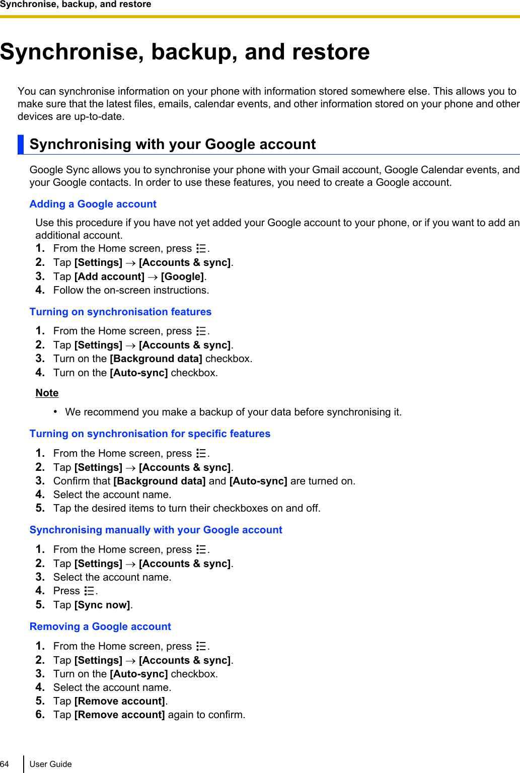 Synchronise, backup, and restoreYou can synchronise information on your phone with information stored somewhere else. This allows you tomake sure that the latest files, emails, calendar events, and other information stored on your phone and otherdevices are up-to-date.Synchronising with your Google accountGoogle Sync allows you to synchronise your phone with your Gmail account, Google Calendar events, andyour Google contacts. In order to use these features, you need to create a Google account.Adding a Google accountUse this procedure if you have not yet added your Google account to your phone, or if you want to add anadditional account.1. From the Home screen, press  .2. Tap [Settings] ® [Accounts &amp; sync].3. Tap [Add account] ® [Google].4. Follow the on-screen instructions.Turning on synchronisation features1. From the Home screen, press  .2. Tap [Settings] ® [Accounts &amp; sync].3. Turn on the [Background data] checkbox.4. Turn on the [Auto-sync] checkbox.Note•We recommend you make a backup of your data before synchronising it.Turning on synchronisation for specific features1. From the Home screen, press  .2. Tap [Settings] ® [Accounts &amp; sync].3. Confirm that [Background data] and [Auto-sync] are turned on.4. Select the account name.5. Tap the desired items to turn their checkboxes on and off.Synchronising manually with your Google account1. From the Home screen, press  .2. Tap [Settings] ® [Accounts &amp; sync].3. Select the account name.4. Press  .5. Tap [Sync now].Removing a Google account1. From the Home screen, press  .2. Tap [Settings] ® [Accounts &amp; sync].3. Turn on the [Auto-sync] checkbox.4. Select the account name.5. Tap [Remove account].6. Tap [Remove account] again to confirm.64 User GuideSynchronise, backup, and restore