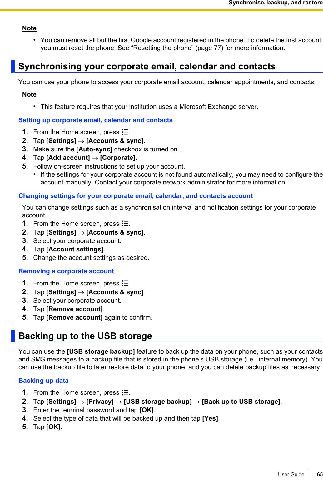 Note•You can remove all but the first Google account registered in the phone. To delete the first account,you must reset the phone. See “Resetting the phone” (page 77) for more information.Synchronising your corporate email, calendar and contactsYou can use your phone to access your corporate email account, calendar appointments, and contacts.Note•This feature requires that your institution uses a Microsoft Exchange server.Setting up corporate email, calendar and contacts1. From the Home screen, press  .2. Tap [Settings] ® [Accounts &amp; sync].3. Make sure the [Auto-sync] checkbox is turned on.4. Tap [Add account] ® [Corporate].5. Follow on-screen instructions to set up your account.•If the settings for your corporate account is not found automatically, you may need to configure theaccount manually. Contact your corporate network administrator for more information.Changing settings for your corporate email, calendar, and contacts accountYou can change settings such as a synchronisation interval and notification settings for your corporateaccount.1. From the Home screen, press  .2. Tap [Settings] ® [Accounts &amp; sync].3. Select your corporate account.4. Tap [Account settings].5. Change the account settings as desired.Removing a corporate account1. From the Home screen, press  .2. Tap [Settings] ® [Accounts &amp; sync].3. Select your corporate account.4. Tap [Remove account].5. Tap [Remove account] again to confirm.Backing up to the USB storageYou can use the [USB storage backup] feature to back up the data on your phone, such as your contactsand SMS messages to a backup file that is stored in the phone’s USB storage (i.e., internal memory). Youcan use the backup file to later restore data to your phone, and you can delete backup files as necessary.Backing up data1. From the Home screen, press  .2. Tap [Settings] ® [Privacy] ® [USB storage backup] ® [Back up to USB storage].3. Enter the terminal password and tap [OK].4. Select the type of data that will be backed up and then tap [Yes].5. Tap [OK].User Guide 65Synchronise, backup, and restore