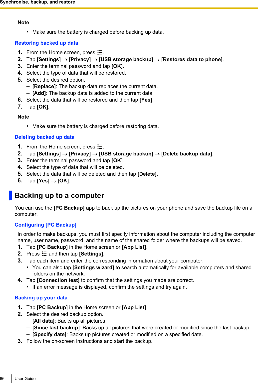 Note•Make sure the battery is charged before backing up data.Restoring backed up data1. From the Home screen, press  .2. Tap [Settings] ® [Privacy] ® [USB storage backup] ® [Restores data to phone].3. Enter the terminal password and tap [OK].4. Select the type of data that will be restored.5. Select the desired option.–[Replace]: The backup data replaces the current data.–[Add]: The backup data is added to the current data.6. Select the data that will be restored and then tap [Yes].7. Tap [OK].Note•Make sure the battery is charged before restoring data.Deleting backed up data1. From the Home screen, press  .2. Tap [Settings] ® [Privacy] ® [USB storage backup] ® [Delete backup data].3. Enter the terminal password and tap [OK].4. Select the type of data that will be deleted.5. Select the data that will be deleted and then tap [Delete].6. Tap [Yes] ® [OK].Backing up to a computerYou can use the [PC Backup] app to back up the pictures on your phone and save the backup file on acomputer.Configuring [PC Backup]In order to make backups, you must first specify information about the computer including the computername, user name, password, and the name of the shared folder where the backups will be saved.1. Tap [PC Backup] in the Home screen or [App List].2. Press   and then tap [Settings].3. Tap each item and enter the corresponding information about your computer.•You can also tap [Settings wizard] to search automatically for available computers and sharedfolders on the network.4. Tap [Connection test] to confirm that the settings you made are correct.•If an error message is displayed, confirm the settings and try again.Backing up your data1. Tap [PC Backup] in the Home screen or [App List].2. Select the desired backup option.–[All data]: Backs up all pictures.–[Since last backup]: Backs up all pictures that were created or modified since the last backup.–[Specify date]: Backs up pictures created or modified on a specified date.3. Follow the on-screen instructions and start the backup.66 User GuideSynchronise, backup, and restore