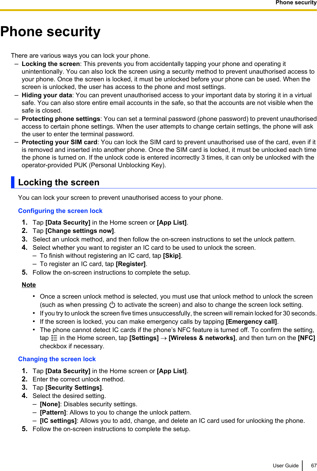 Phone securityThere are various ways you can lock your phone.–Locking the screen: This prevents you from accidentally tapping your phone and operating itunintentionally. You can also lock the screen using a security method to prevent unauthorised access toyour phone. Once the screen is locked, it must be unlocked before your phone can be used. When thescreen is unlocked, the user has access to the phone and most settings.–Hiding your data: You can prevent unauthorised access to your important data by storing it in a virtualsafe. You can also store entire email accounts in the safe, so that the accounts are not visible when thesafe is closed.–Protecting phone settings: You can set a terminal password (phone password) to prevent unauthorisedaccess to certain phone settings. When the user attempts to change certain settings, the phone will askthe user to enter the terminal password.–Protecting your SIM card: You can lock the SIM card to prevent unauthorised use of the card, even if itis removed and inserted into another phone. Once the SIM card is locked, it must be unlocked each timethe phone is turned on. If the unlock code is entered incorrectly 3 times, it can only be unlocked with theoperator-provided PUK (Personal Unblocking Key).Locking the screenYou can lock your screen to prevent unauthorised access to your phone.Configuring the screen lock1. Tap [Data Security] in the Home screen or [App List].2. Tap [Change settings now].3. Select an unlock method, and then follow the on-screen instructions to set the unlock pattern.4. Select whether you want to register an IC card to be used to unlock the screen.–To finish without registering an IC card, tap [Skip].–To register an IC card, tap [Register].5. Follow the on-screen instructions to complete the setup.Note•Once a screen unlock method is selected, you must use that unlock method to unlock the screen(such as when pressing   to activate the screen) and also to change the screen lock setting.•If you try to unlock the screen five times unsuccessfully, the screen will remain locked for 30 seconds.•If the screen is locked, you can make emergency calls by tapping [Emergency call].•The phone cannot detect IC cards if the phone’s NFC feature is turned off. To confirm the setting,tap   in the Home screen, tap [Settings] ® [Wireless &amp; networks], and then turn on the [NFC]checkbox if necessary.Changing the screen lock1. Tap [Data Security] in the Home screen or [App List].2. Enter the correct unlock method.3. Tap [Security Settings].4. Select the desired setting.–[None]: Disables security settings.–[Pattern]: Allows to you to change the unlock pattern.–[IC settings]: Allows you to add, change, and delete an IC card used for unlocking the phone.5. Follow the on-screen instructions to complete the setup.User Guide 67Phone security