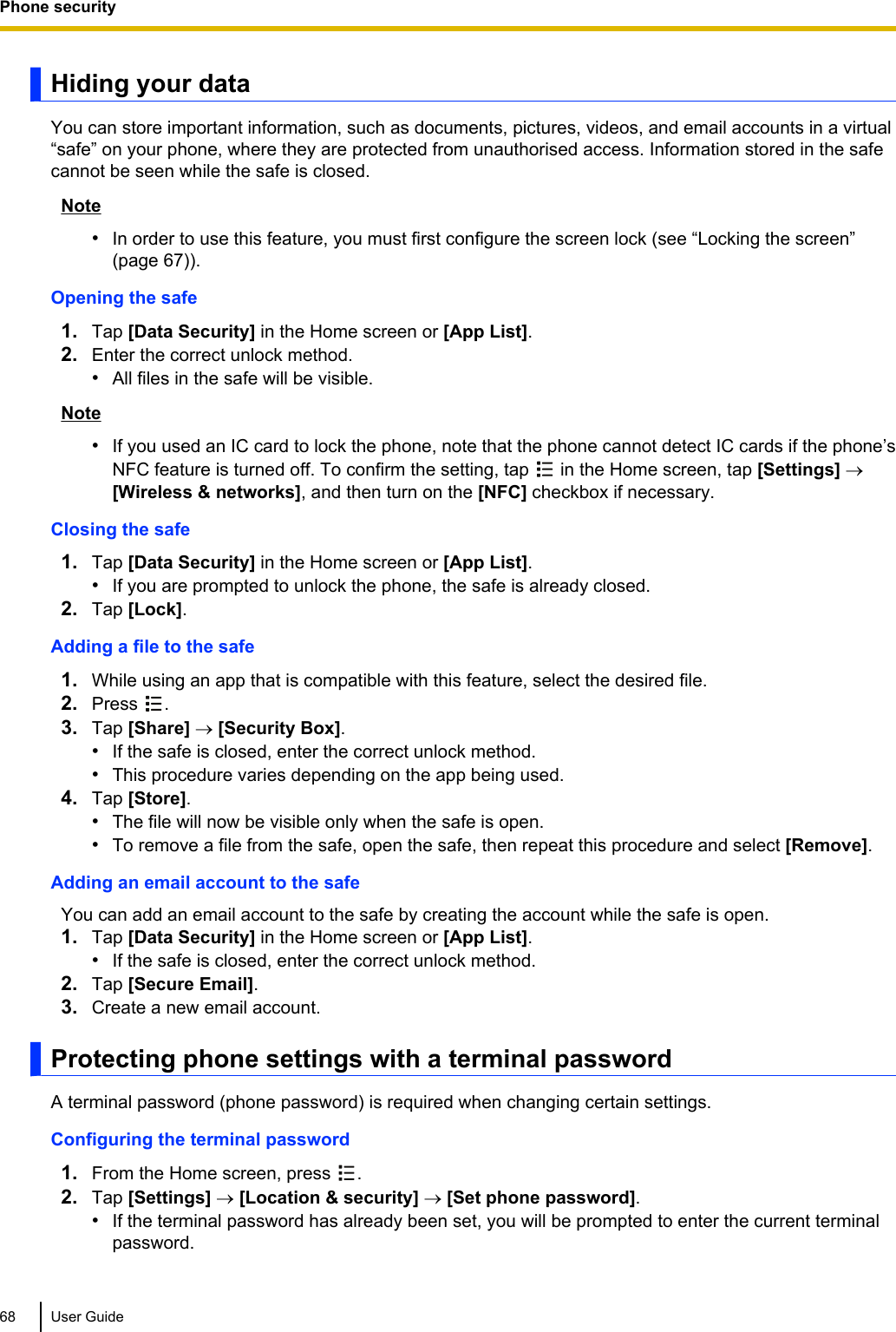 Hiding your dataYou can store important information, such as documents, pictures, videos, and email accounts in a virtual“safe” on your phone, where they are protected from unauthorised access. Information stored in the safecannot be seen while the safe is closed.Note•In order to use this feature, you must first configure the screen lock (see “Locking the screen”(page 67)).Opening the safe1. Tap [Data Security] in the Home screen or [App List].2. Enter the correct unlock method.•All files in the safe will be visible.Note•If you used an IC card to lock the phone, note that the phone cannot detect IC cards if the phone’sNFC feature is turned off. To confirm the setting, tap   in the Home screen, tap [Settings] ®[Wireless &amp; networks], and then turn on the [NFC] checkbox if necessary.Closing the safe1. Tap [Data Security] in the Home screen or [App List].•If you are prompted to unlock the phone, the safe is already closed.2. Tap [Lock].Adding a file to the safe1. While using an app that is compatible with this feature, select the desired file.2. Press  .3. Tap [Share] ® [Security Box].•If the safe is closed, enter the correct unlock method.•This procedure varies depending on the app being used.4. Tap [Store].•The file will now be visible only when the safe is open.•To remove a file from the safe, open the safe, then repeat this procedure and select [Remove].Adding an email account to the safeYou can add an email account to the safe by creating the account while the safe is open.1. Tap [Data Security] in the Home screen or [App List].•If the safe is closed, enter the correct unlock method.2. Tap [Secure Email].3. Create a new email account.Protecting phone settings with a terminal passwordA terminal password (phone password) is required when changing certain settings.Configuring the terminal password1. From the Home screen, press  .2. Tap [Settings] ® [Location &amp; security] ® [Set phone password].•If the terminal password has already been set, you will be prompted to enter the current terminalpassword.68 User GuidePhone security