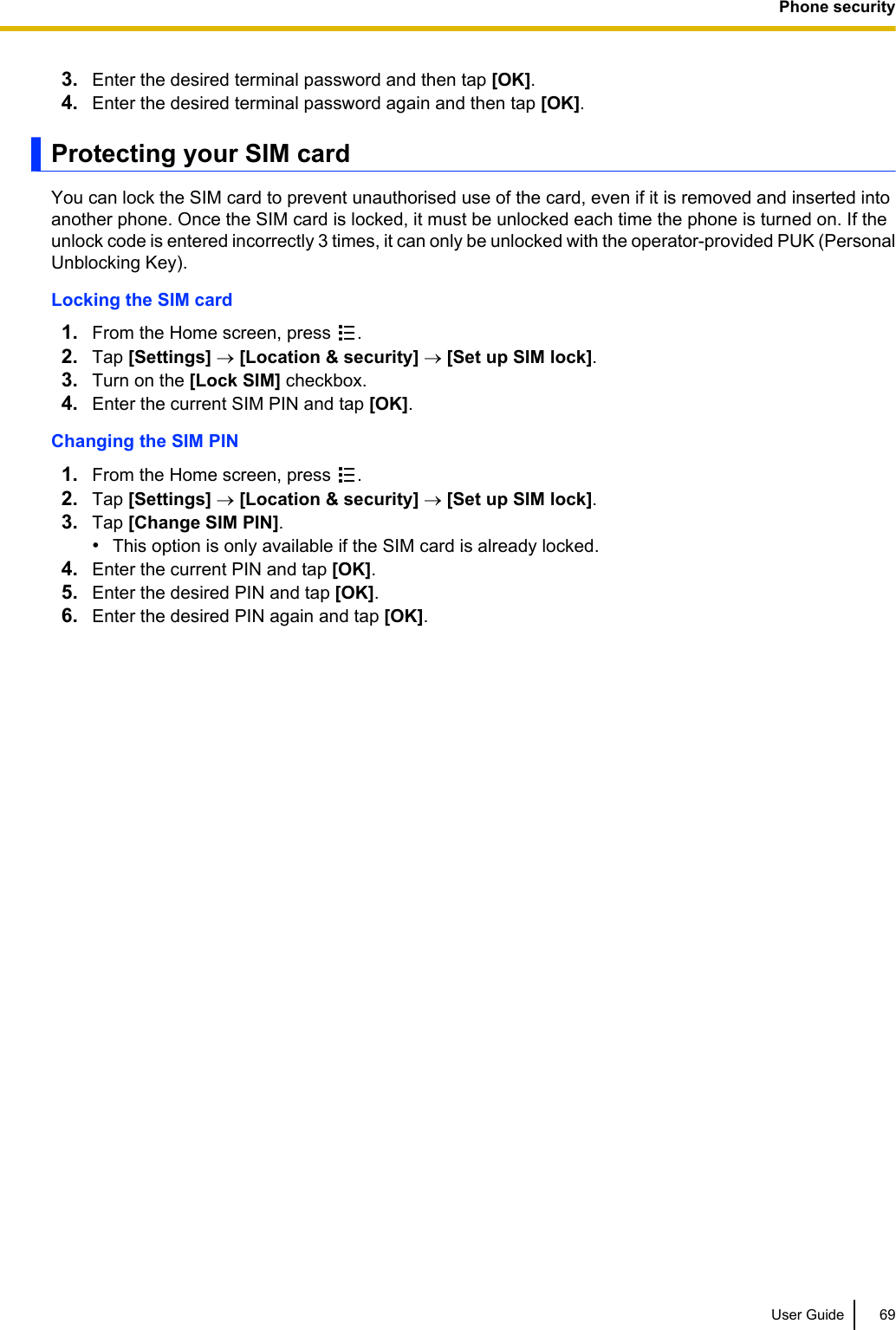 3. Enter the desired terminal password and then tap [OK].4. Enter the desired terminal password again and then tap [OK].Protecting your SIM cardYou can lock the SIM card to prevent unauthorised use of the card, even if it is removed and inserted intoanother phone. Once the SIM card is locked, it must be unlocked each time the phone is turned on. If theunlock code is entered incorrectly 3 times, it can only be unlocked with the operator-provided PUK (PersonalUnblocking Key).Locking the SIM card1. From the Home screen, press  .2. Tap [Settings] ® [Location &amp; security] ® [Set up SIM lock].3. Turn on the [Lock SIM] checkbox.4. Enter the current SIM PIN and tap [OK].Changing the SIM PIN1. From the Home screen, press  .2. Tap [Settings] ® [Location &amp; security] ® [Set up SIM lock].3. Tap [Change SIM PIN].•This option is only available if the SIM card is already locked.4. Enter the current PIN and tap [OK].5. Enter the desired PIN and tap [OK].6. Enter the desired PIN again and tap [OK].User Guide 69Phone security