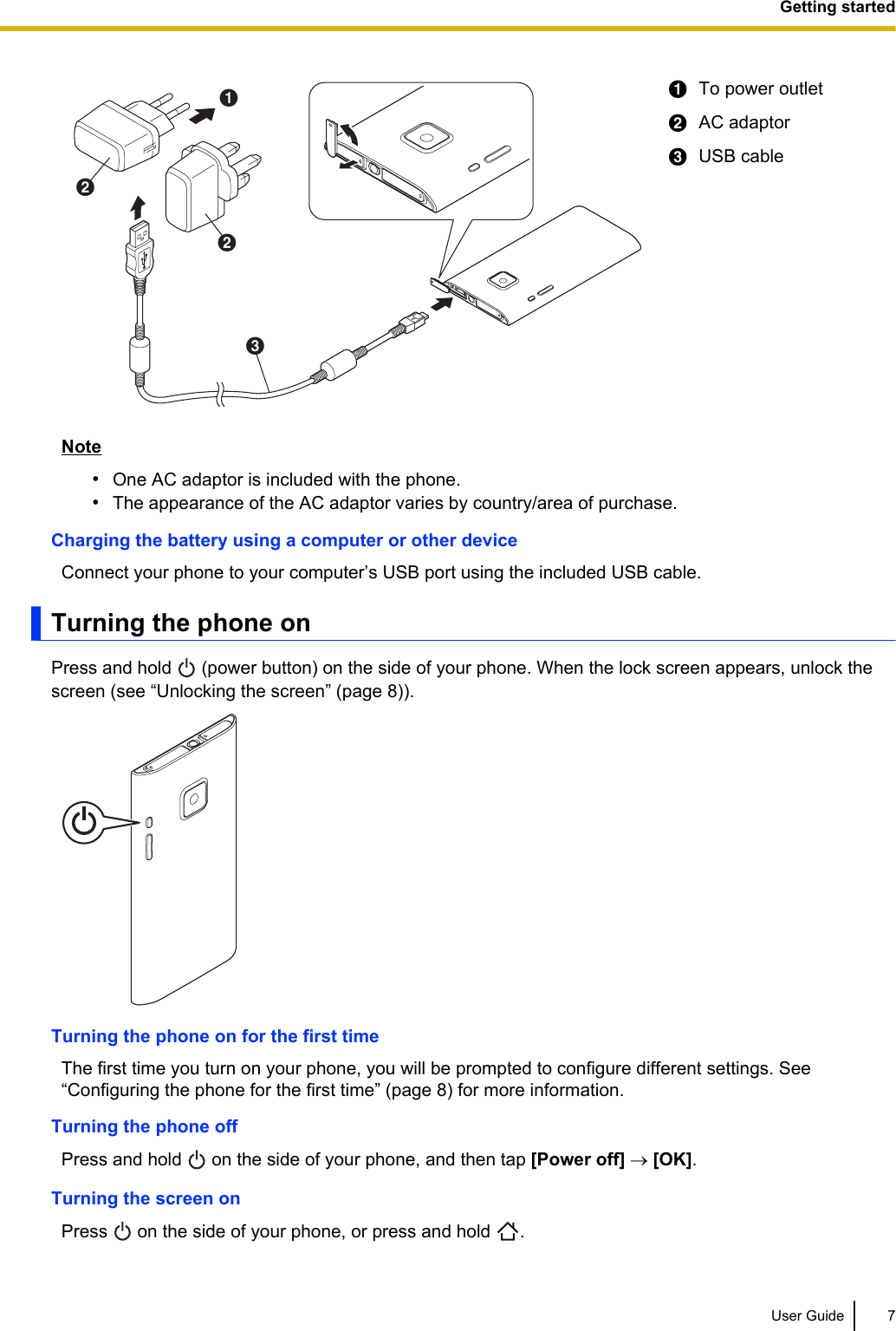 ABBCATo power outletBAC adaptorCUSB cableNote•One AC adaptor is included with the phone.•The appearance of the AC adaptor varies by country/area of purchase.Charging the battery using a computer or other deviceConnect your phone to your computer’s USB port using the included USB cable.Turning the phone onPress and hold   (power button) on the side of your phone. When the lock screen appears, unlock thescreen (see “Unlocking the screen” (page 8)).Turning the phone on for the first timeThe first time you turn on your phone, you will be prompted to configure different settings. See“Configuring the phone for the first time” (page 8) for more information.Turning the phone offPress and hold   on the side of your phone, and then tap [Power off] ® [OK].Turning the screen onPress   on the side of your phone, or press and hold  .User Guide 7Getting started