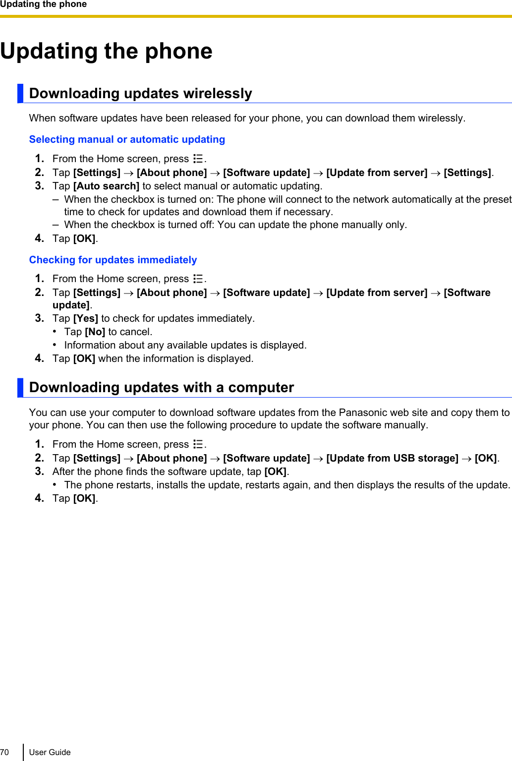 Updating the phoneDownloading updates wirelesslyWhen software updates have been released for your phone, you can download them wirelessly.Selecting manual or automatic updating1. From the Home screen, press  .2. Tap [Settings] ® [About phone] ® [Software update] ® [Update from server] ® [Settings].3. Tap [Auto search] to select manual or automatic updating.–When the checkbox is turned on: The phone will connect to the network automatically at the presettime to check for updates and download them if necessary.–When the checkbox is turned off: You can update the phone manually only.4. Tap [OK].Checking for updates immediately1. From the Home screen, press  .2. Tap [Settings] ® [About phone] ® [Software update] ® [Update from server] ® [Softwareupdate].3. Tap [Yes] to check for updates immediately.•Tap [No] to cancel.•Information about any available updates is displayed.4. Tap [OK] when the information is displayed.Downloading updates with a computerYou can use your computer to download software updates from the Panasonic web site and copy them toyour phone. You can then use the following procedure to update the software manually.1. From the Home screen, press  .2. Tap [Settings] ® [About phone] ® [Software update] ® [Update from USB storage] ® [OK].3. After the phone finds the software update, tap [OK].•The phone restarts, installs the update, restarts again, and then displays the results of the update.4. Tap [OK].70 User GuideUpdating the phone