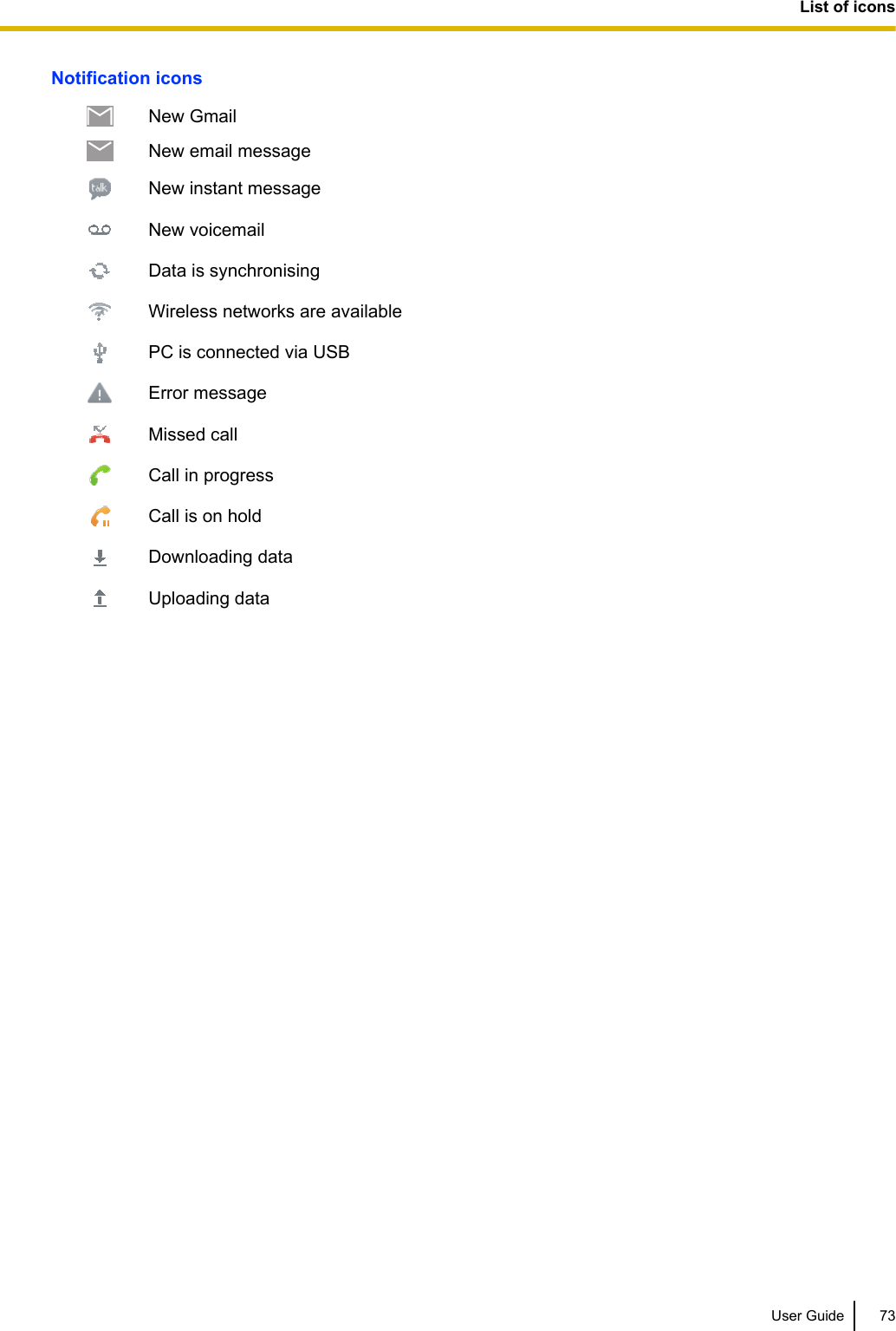 Notification iconsNew GmailNew email messageNew instant messageNew voicemailData is synchronisingWireless networks are availablePC is connected via USBError messageMissed callCall in progressCall is on holdDownloading dataUploading dataUser Guide 73List of icons