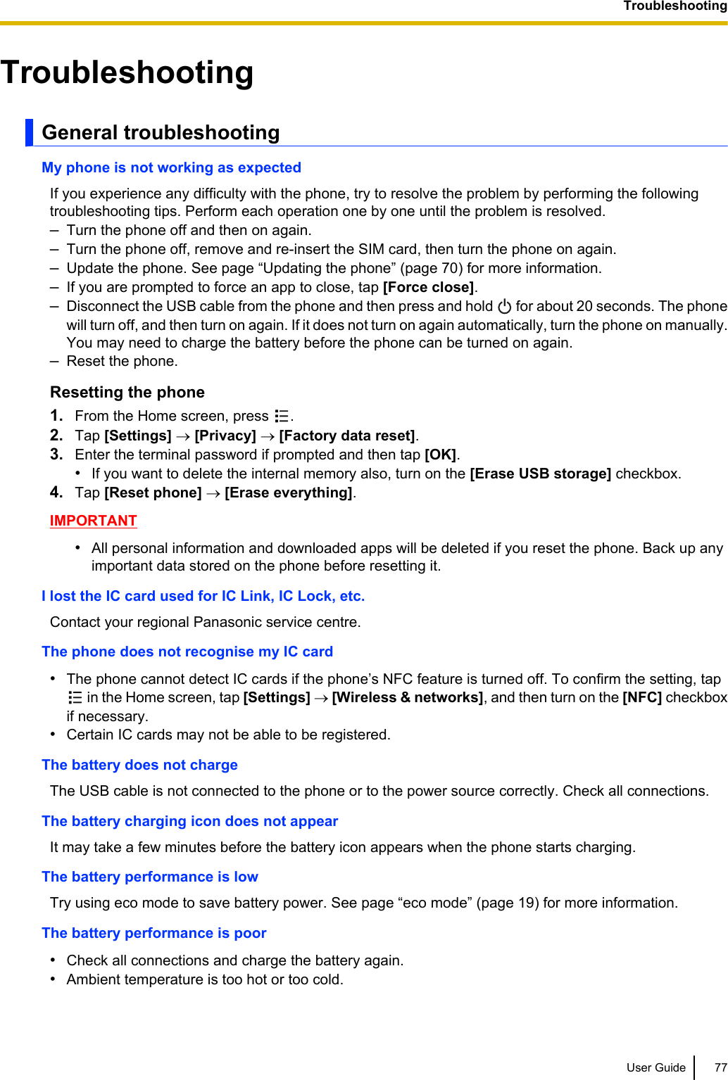 TroubleshootingGeneral troubleshootingMy phone is not working as expectedIf you experience any difficulty with the phone, try to resolve the problem by performing the followingtroubleshooting tips. Perform each operation one by one until the problem is resolved.–Turn the phone off and then on again.–Turn the phone off, remove and re-insert the SIM card, then turn the phone on again.–Update the phone. See page “Updating the phone” (page 70) for more information.–If you are prompted to force an app to close, tap [Force close].–Disconnect the USB cable from the phone and then press and hold   for about 20 seconds. The phonewill turn off, and then turn on again. If it does not turn on again automatically, turn the phone on manually.You may need to charge the battery before the phone can be turned on again.–Reset the phone.Resetting the phone1. From the Home screen, press  .2. Tap [Settings] ® [Privacy] ® [Factory data reset].3. Enter the terminal password if prompted and then tap [OK].•If you want to delete the internal memory also, turn on the [Erase USB storage] checkbox.4. Tap [Reset phone] ® [Erase everything].IMPORTANT•All personal information and downloaded apps will be deleted if you reset the phone. Back up anyimportant data stored on the phone before resetting it.I lost the IC card used for IC Link, IC Lock, etc.Contact your regional Panasonic service centre.The phone does not recognise my IC card•The phone cannot detect IC cards if the phone’s NFC feature is turned off. To confirm the setting, tap in the Home screen, tap [Settings] ® [Wireless &amp; networks], and then turn on the [NFC] checkboxif necessary.•Certain IC cards may not be able to be registered.The battery does not chargeThe USB cable is not connected to the phone or to the power source correctly. Check all connections.The battery charging icon does not appearIt may take a few minutes before the battery icon appears when the phone starts charging.The battery performance is lowTry using eco mode to save battery power. See page “eco mode” (page 19) for more information.The battery performance is poor•Check all connections and charge the battery again.•Ambient temperature is too hot or too cold.User Guide 77Troubleshooting