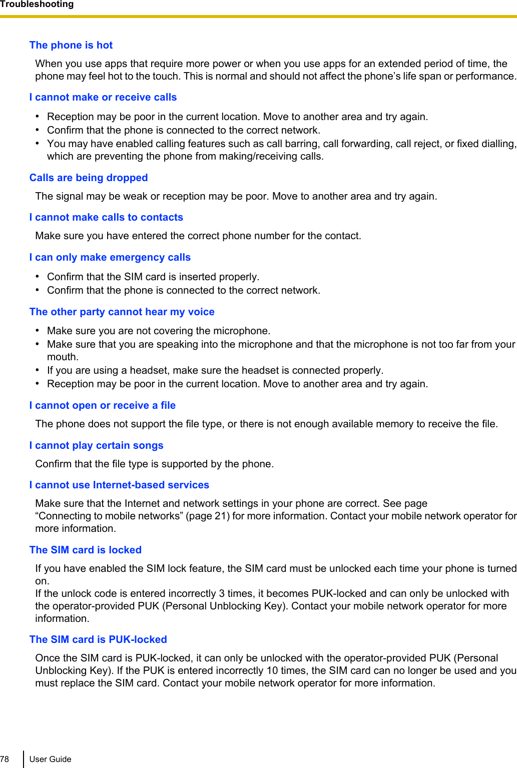 The phone is hotWhen you use apps that require more power or when you use apps for an extended period of time, thephone may feel hot to the touch. This is normal and should not affect the phone’s life span or performance.I cannot make or receive calls•Reception may be poor in the current location. Move to another area and try again.•Confirm that the phone is connected to the correct network.•You may have enabled calling features such as call barring, call forwarding, call reject, or fixed dialling,which are preventing the phone from making/receiving calls.Calls are being droppedThe signal may be weak or reception may be poor. Move to another area and try again.I cannot make calls to contactsMake sure you have entered the correct phone number for the contact.I can only make emergency calls•Confirm that the SIM card is inserted properly.•Confirm that the phone is connected to the correct network.The other party cannot hear my voice•Make sure you are not covering the microphone.•Make sure that you are speaking into the microphone and that the microphone is not too far from yourmouth.•If you are using a headset, make sure the headset is connected properly.•Reception may be poor in the current location. Move to another area and try again.I cannot open or receive a fileThe phone does not support the file type, or there is not enough available memory to receive the file.I cannot play certain songsConfirm that the file type is supported by the phone.I cannot use Internet-based servicesMake sure that the Internet and network settings in your phone are correct. See page“Connecting to mobile networks” (page 21) for more information. Contact your mobile network operator formore information.The SIM card is lockedIf you have enabled the SIM lock feature, the SIM card must be unlocked each time your phone is turnedon.If the unlock code is entered incorrectly 3 times, it becomes PUK-locked and can only be unlocked withthe operator-provided PUK (Personal Unblocking Key). Contact your mobile network operator for moreinformation.The SIM card is PUK-lockedOnce the SIM card is PUK-locked, it can only be unlocked with the operator-provided PUK (PersonalUnblocking Key). If the PUK is entered incorrectly 10 times, the SIM card can no longer be used and youmust replace the SIM card. Contact your mobile network operator for more information.78 User GuideTroubleshooting