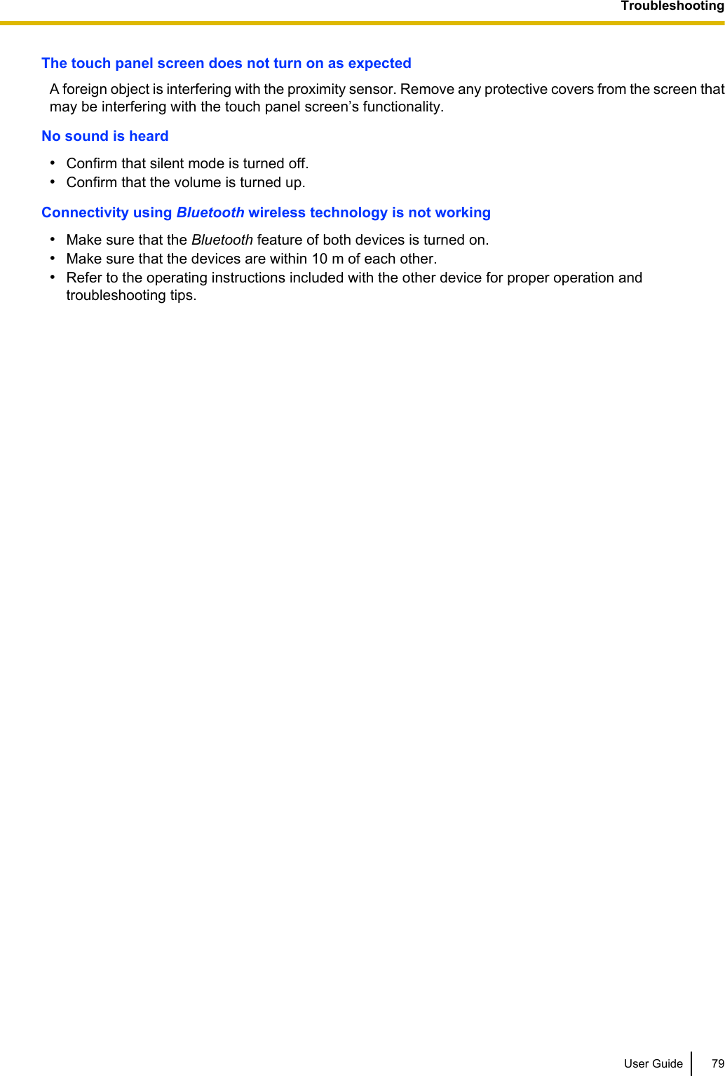 The touch panel screen does not turn on as expectedA foreign object is interfering with the proximity sensor. Remove any protective covers from the screen thatmay be interfering with the touch panel screen’s functionality.No sound is heard•Confirm that silent mode is turned off.•Confirm that the volume is turned up.Connectivity using Bluetooth wireless technology is not working•Make sure that the Bluetooth feature of both devices is turned on.•Make sure that the devices are within 10 m of each other.•Refer to the operating instructions included with the other device for proper operation andtroubleshooting tips.User Guide 79Troubleshooting