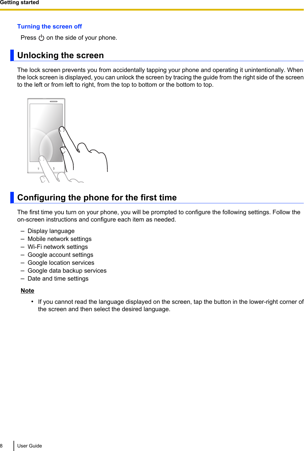 Turning the screen offPress   on the side of your phone.Unlocking the screenThe lock screen prevents you from accidentally tapping your phone and operating it unintentionally. Whenthe lock screen is displayed, you can unlock the screen by tracing the guide from the right side of the screento the left or from left to right, from the top to bottom or the bottom to top.Configuring the phone for the first timeThe first time you turn on your phone, you will be prompted to configure the following settings. Follow theon-screen instructions and configure each item as needed.–Display language–Mobile network settings–Wi-Fi network settings–Google account settings–Google location services–Google data backup services–Date and time settingsNote•If you cannot read the language displayed on the screen, tap the button in the lower-right corner ofthe screen and then select the desired language.8 User GuideGetting started