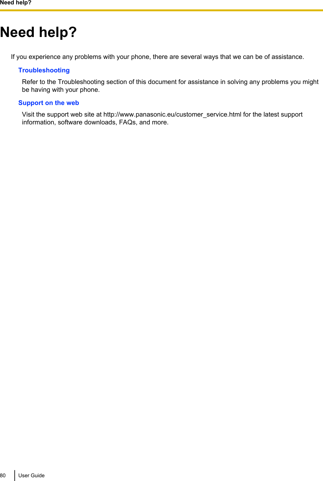 Need help?If you experience any problems with your phone, there are several ways that we can be of assistance.TroubleshootingRefer to the Troubleshooting section of this document for assistance in solving any problems you mightbe having with your phone.Support on the webVisit the support web site at http://www.panasonic.eu/customer_service.html for the latest supportinformation, software downloads, FAQs, and more.80 User GuideNeed help?