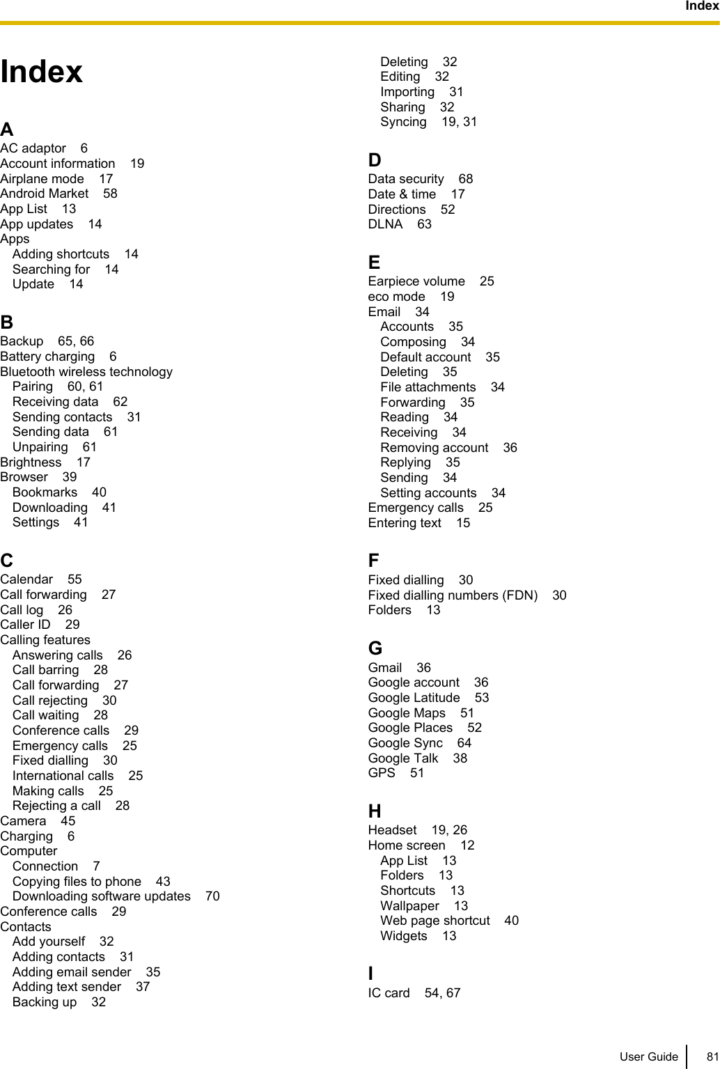 IndexAAC adaptor    6Account information    19Airplane mode    17Android Market    58App List    13App updates    14Apps    Adding shortcuts    14Searching for    14Update    14BBackup    65, 66Battery charging    6Bluetooth wireless technology    Pairing    60, 61Receiving data    62Sending contacts    31Sending data    61Unpairing    61Brightness    17Browser    39Bookmarks    40Downloading    41Settings    41CCalendar    55Call forwarding    27Call log    26Caller ID    29Calling features    Answering calls    26Call barring    28Call forwarding    27Call rejecting    30Call waiting    28Conference calls    29Emergency calls    25Fixed dialling    30International calls    25Making calls    25Rejecting a call    28Camera    45Charging    6Computer    Connection    7Copying files to phone    43Downloading software updates    70Conference calls    29Contacts    Add yourself    32Adding contacts    31Adding email sender    35Adding text sender    37Backing up    32Deleting    32Editing    32Importing    31Sharing    32Syncing    19, 31DData security    68Date &amp; time    17Directions    52DLNA    63EEarpiece volume    25eco mode    19Email    34Accounts    35Composing    34Default account    35Deleting    35File attachments    34Forwarding    35Reading    34Receiving    34Removing account    36Replying    35Sending    34Setting accounts    34Emergency calls    25Entering text    15FFixed dialling    30Fixed dialling numbers (FDN)    30Folders    13GGmail    36Google account    36Google Latitude    53Google Maps    51Google Places    52Google Sync    64Google Talk    38GPS    51HHeadset    19, 26Home screen    12App List    13Folders    13Shortcuts    13Wallpaper    13Web page shortcut    40Widgets    13IIC card    54, 67User Guide 81Index