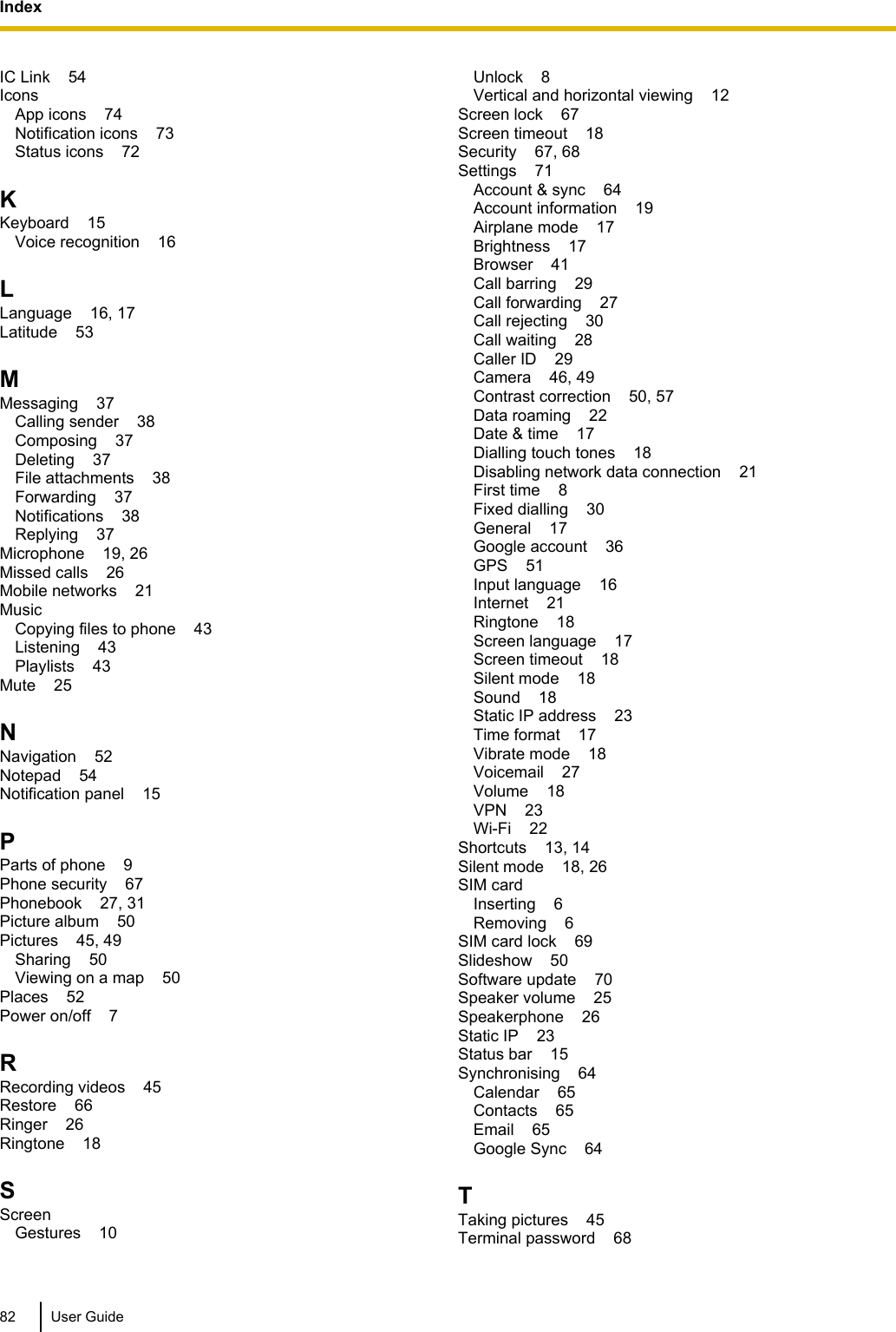 IC Link    54Icons    App icons    74Notification icons    73Status icons    72KKeyboard    15Voice recognition    16LLanguage    16, 17Latitude    53MMessaging    37Calling sender    38Composing    37Deleting    37File attachments    38Forwarding    37Notifications    38Replying    37Microphone    19, 26Missed calls    26Mobile networks    21Music    Copying files to phone    43Listening    43Playlists    43Mute    25NNavigation    52Notepad    54Notification panel    15PParts of phone    9Phone security    67Phonebook    27, 31Picture album    50Pictures    45, 49Sharing    50Viewing on a map    50Places    52Power on/off    7RRecording videos    45Restore    66Ringer    26Ringtone    18SScreen    Gestures    10Unlock    8Vertical and horizontal viewing    12Screen lock    67Screen timeout    18Security    67, 68Settings    71Account &amp; sync    64Account information    19Airplane mode    17Brightness    17Browser    41Call barring    29Call forwarding    27Call rejecting    30Call waiting    28Caller ID    29Camera    46, 49Contrast correction    50, 57Data roaming    22Date &amp; time    17Dialling touch tones    18Disabling network data connection    21First time    8Fixed dialling    30General    17Google account    36GPS    51Input language    16Internet    21Ringtone    18Screen language    17Screen timeout    18Silent mode    18Sound    18Static IP address    23Time format    17Vibrate mode    18Voicemail    27Volume    18VPN    23Wi-Fi    22Shortcuts    13, 14Silent mode    18, 26SIM card    Inserting    6Removing    6SIM card lock    69Slideshow    50Software update    70Speaker volume    25Speakerphone    26Static IP    23Status bar    15Synchronising    64Calendar    65Contacts    65Email    65Google Sync    64TTaking pictures    45Terminal password    6882 User GuideIndex