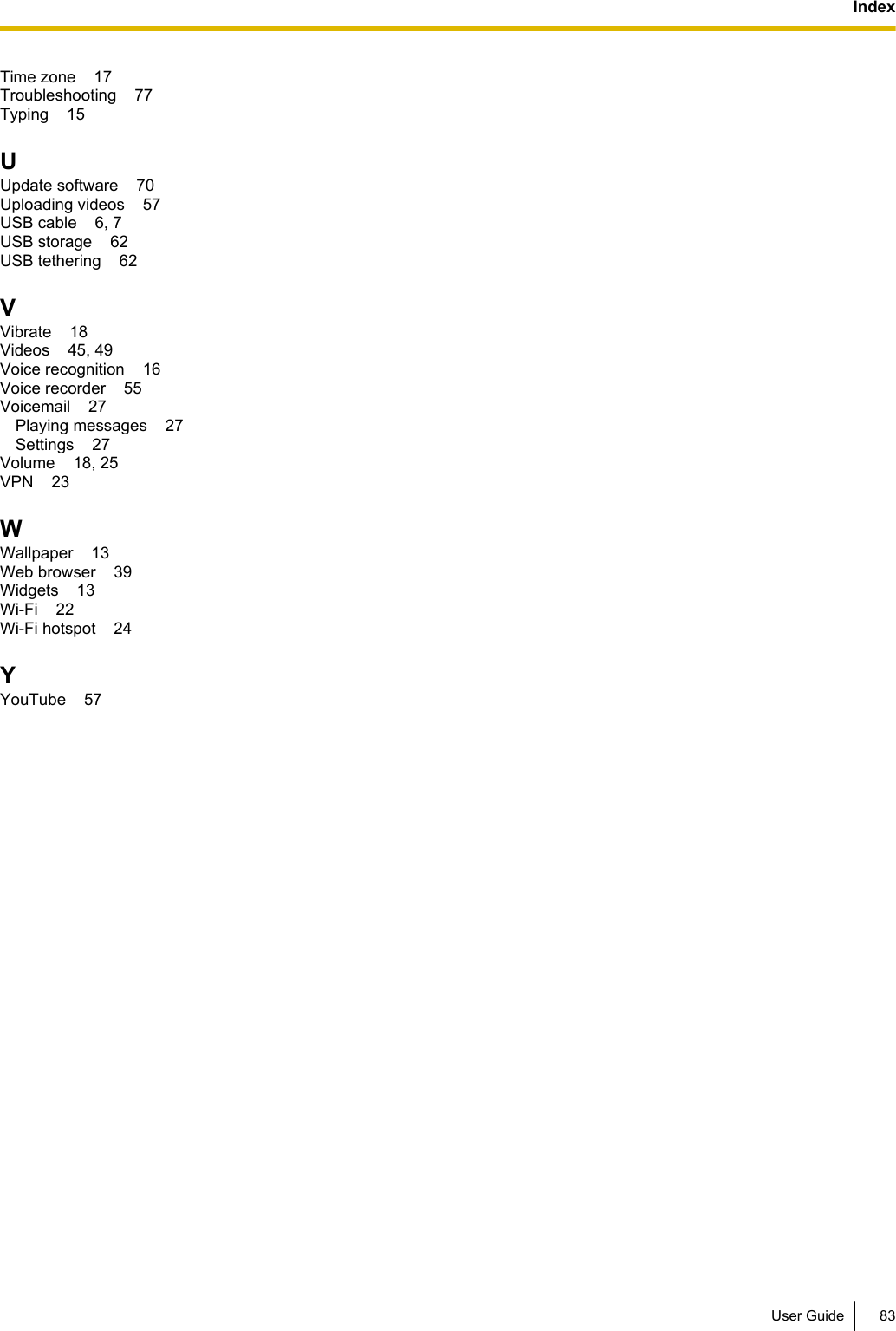 Time zone    17Troubleshooting    77Typing    15UUpdate software    70Uploading videos    57USB cable    6, 7USB storage    62USB tethering    62VVibrate    18Videos    45, 49Voice recognition    16Voice recorder    55Voicemail    27Playing messages    27Settings    27Volume    18, 25VPN    23WWallpaper    13Web browser    39Widgets    13Wi-Fi    22Wi-Fi hotspot    24YYouTube    57User Guide 83Index